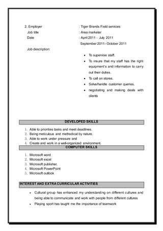 2. Employer : Tiger Brands Field services
Job title : Area marketer
Date : April 2011 – July 2011
September 2011- October 2011
Job description:
 To supervise staff.
 To insure that my staff has the right
equipment’s and information to carry
out their duties.
 To call on stores.
 Solve/handle customer queries.
 negotiating and making deals with
clients
DEVELOPED SKILLS
1. Able to priorities tasks and meet deadlines.
2. Being meticulous and methodical by nature.
3. Able to work under pressure and
4. Create and work in a well-organized environment.
COMPUTER SKILLS
1. Microsoft word
2. Microsoft excel
3. Microsoft publisher,
4. Microsoft PowerPoint
5. Microsoft outlook
INTEREST AND EXTRA CURRICULAR ACTIVITIES
 Cultural group has enhanced my understanding on different cultures and
being able to communicate and work with people from different cultures
 Playing sport has taught me the importance of teamwork
 