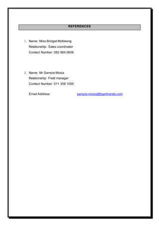 REFERENCES
1. Name: Miss Bridget Mofokeng
Relationship: Sales coordinator
Contact Number: 082 864 0606
2. Name: Mr Sampie Mosia
Relationship: Field manager
Contact Number: 011 358 1000
Email Address: sampie.mosia@tigerbrands.com
 