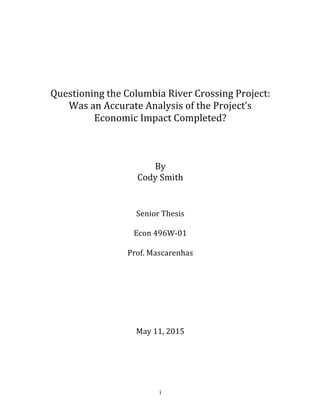  
	
   i	
  
	
  
	
  
	
  
	
  
Questioning	
  the	
  Columbia	
  River	
  Crossing	
  Project:	
  
Was	
  an	
  Accurate	
  Analysis	
  of	
  the	
  Project’s	
  
Economic	
  Impact	
  Completed?	
  
	
  
	
  
	
  
By	
  
Cody	
  Smith	
  
	
  
	
  
Senior	
  Thesis	
  	
  
Econ	
  496W-­‐01	
  
Prof.	
  Mascarenhas	
  
	
  
	
  
	
  
May	
  11,	
  2015	
  
	
  
	
  	
  
 
