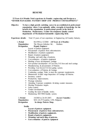 RESUME
23 Years & 6 Months Total experience in Foundry engineering and Design as a
“SENIOR MANAGERE- PATTERN SHOP AND PRODUCT DEVELOPMENT.”
Objective To have a high growth enriching career in an established & professional
organization where I can optimally utilize strengths & knowledge for the
benefit of the organization & professional growth in the field of
Production, Maintenance, Vendor Development, Quality control
departments of Mechanical/Automobile engineering field.
Experience details: Total 23 years of vast experience in Engineering & Foundry Industry.
1. Period 06/1990 to 12/2000 (10 Years & 6 Months)
Organization The Mysore kirloskar ltd., Harihara
Designation Deputy Engineer
Layout of pattern equipment.
 Procurement of pattern from subcontractors.
 Modification of pattern equipment.
 Repair of pattern equipment.
 Mounting and meth ding of patterns.
 Cost estimation of pattern equipment
 Marking of new development castings.
 New product development of Cast Iron, S G Iron and steel casings.
 Manufacturing & procurement of Patterns.
 Providing Cast Iron & S G Iron gating system.
 Cost estimation of Patterns & Castings.
 Conducting castings Trials to meet the customer requirements.
 Dimensional & final stage Inspection of Castings & Patterns.
 Inventory control.
 Productivity Improvements.
 Wastage reduction.
 Attending Customer complaints & taking counter measures.
 Meeting Production targets.
 Labor control.
 Vendor development.
 Leading the team of Quality circles.
 Maintaining ISO 9002 Quality system.
2. Period 10/2003 to 26-05-2007. (4years 5 months)
Organization M/S A K P Foundries LTD, Belgaum.
Designation In charge Pattern Shop.
Profile
Layout of pattern equipment.
 Procurement of pattern from subcontractors.
 Modification of pattern equipments.
 Repair of pattern equipments.
 Mounting and meth ding of patterns.
 Cost estimation of pattern equipment
 