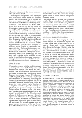 298 LORI A. HENNINGS AND W. DANIEL EDGE
abundance measures for the former are associ-
ated with narrow forests.
Breeding bird surveys have clear advantages
over reproductive studies in that they are inex-
pensive and extensive areas can be covered, but
they cannot detect source-sink dynamics, which
are inﬂuenced by bird habitat selection (Fe´rnan-
dez-Juricic 2000, Jokima¨ki and Huhta 2000,
Fauth et al. 2000). Factors affecting habitat se-
lection can be categorized as proximate or ulti-
mate (Hilden 1965). While proximate factors in-
clude site-speciﬁc cues a bird uses to assess a
site’s suitability, the ability for an individual or
species to persist is governed by ultimate factors
such as forage availability, shelter, and preda-
tors. Because the cues birds use to select habitat
may be decoupled from their short or long-term
success (Van Horne 1983), it is vital to identify
habitat measures likely to reﬂect urban-speciﬁc
ultimate factors. Studies on reproductive suc-
cess, particularly for Neotropical migratory spe-
cies, should follow our study to identify the ul-
timate factors responsible for negative associa-
tions with urbanization. For example, nest suc-
cess could be tested against variables such as
noise, physical habitat disturbance, human pres-
ence, predator abundance, and habitat character-
istics to determine the reasons for nest failure.
SPATIAL SCALE
Community responses to habitat conditions change
depending on the scale at which they are viewed
(Freemark and Merriam 1986, Hansen et al. 1993,
Pearson 1993). Scale-dependent questions may be
particularly difﬁcult to study in urban areas due to
landscape heterogeneity (Pearson 1993, Hostetler
and Holling 2000, Pickett et al. 2001). We limited
our examination of community relationships to
canopy cover and urban development out to 500
m on each side of the stream because overlap be-
tween sites was too extensive beyond that distance.
A long-term, hierarchical approach to spatially ex-
plicit ecological questions, arranged on a clearly
deﬁned gradient, is desirable (Wiens 1989). How-
ever, our exploratory approach appears useful be-
cause it revealed relatively ﬁne (50-m increment)
changes in bird community patterns relating to
spatial scale, and in some cases, suggested speciﬁc
scales of interest. In addition, this approach pre-
vents a loss of information when hierarchical lev-
els are crossed. For example, canopy cover ap-
pears important to non-native bird and Brown-
headed Cowbird abundance at scales of 450 m or
more, but to native community measures at small-
er scales of 50–150 m. Thus, considering multiple
spatial scales in urban habitat management
schemes is critical.
Our spatial analyses revealed that explanatory
variables change most within 150 m of a stream,
and it was within this zone that the strongest native
bird community–habitat relationships occurred.
Recommended riparian buffer widths for protect-
ing ﬁsh stocks and stream health (Northwest For-
est Plan; Forest Ecosystem Management Assess-
ment Team 1993) fall within this zone, adding cre-
dence to the utility of this spatial scale.
MANAGEMENT RECOMMENDATIONS
Our results, in the face of projected urban
growth, suggest that Neotropical migrants are
the most at-risk group in our study area and as
such, they should receive primary management
focus. However, European Starlings were the
most abundant species in our surveys and are
also a major management concern. In our study
area, broad-scale increases in urban canopy cov-
er provide a valuable land management action
for conserving native breeding birds, because
with more canopy cover comes an increase in
structural diversity and a decrease in non-native
birds and cowbirds. A hierarchical scheme for
Neotropical migrant conservation might include
increasing canopy cover within 450 m of im-
portant riparian habitats; decreasing street den-
sity within a 100-m radius; and conserving or
increasing important on-site variables such as
native tree and shrub cover.
ACKNOWLEDGMENTS
We thank D. Helzer, C. Hallett, and D. Bailey for ﬁeld
assistance; S. Gregory and J. P. Hayes for project devel-
opment and manuscript comments; D. Dobkin, R. Blair,
and J. Jokima¨ki for excellent peer-review comments; H.
Michael, J. Budhabhatti, J. Morgan, H. Nelson Kent, M.
Nebeker, D. Drescher, and J. O. Price for project input,
supplies, and logistical support; R. Schmitz and M.
Houck for project input; M. Murphy for statistical assis-
tance; and R. Hennings and G. and M. Dern for their
primary support roles. This study was funded by the Bob
and Phyllis Mace Watchable Wildlife Endowment to the
Department of Fisheries and Wildlife at Oregon State
University, with additional support provided by Oregon
Department of Fish and Wildlife. We are indebted to the
variety of parks departments and landowners that partic-
ipated in this study. This is manuscript number 11 803 of
the Oregon Agricultural Experiment Station. Publication
of this paper was supported in part by the Thomas G.
Scott Achievement Fund.
 
