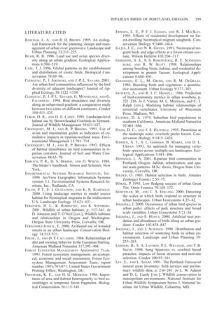 RIPARIAN BIRDS OF PORTLAND, OREGON 299
LITERATURE CITED
BASCHAK, L. A., AND R. D. BROWN. 1995. An ecolog-
ical framework for the planning, design and man-
agement of urban river greenways. Landscape and
Urban Planning 33:211–225.
BLAIR, R. B. 1996. Land use and avian species diver-
sity along an urban gradient. Ecological Applica-
tions 6:506–519.
CASE, T. J. 1996. Global patterns in the establishment
and distribution of exotic birds. Biological Con-
servation 78:69–96.
CLERGEAU, P., J. JOKIMA¨ KI, AND J.-P. L. SAVARD. 2001.
Are urban bird communities inﬂuenced by the bird
diversity of adjacent landscapes? Journal of Ap-
plied Ecology 38:1122–1134.
CLERGEAU, P., J.-P. L. SAVARD, G. MENNECHEZ, AND G.
FALARDEAU. 1998. Bird abundance and diversity
along an urban-rural gradient: a comparative study
between two cities on different continents. Condor
100:413–425.
COKER, D. R., AND D. E. CAPEN. 1995. Landscape-level
habitat use by Brown-headed Cowbirds in Vermont.
Journal of Wildlife Management 59:631–637.
CROONQUIST, M. J., AND R. P. BROOKS. 1991. Use of
avian and mammalian guilds as indicators of cu-
mulative impacts in riparian-wetland areas. Envi-
ronmental Management 15:701–714.
CROONQUIST, M. J., AND R. P. BROOKS. 1993. Effects
of habitat disturbance on bird communities in ri-
parian corridors. Journal of Soil and Water Con-
servation 48:65–70.
EHRLICH, P. R., D. S. DOBKIN, AND D. WHEYE. 1988.
The birder’s handbook. Simon and Schuster, New
York.
ENVIRONMENTAL SYSTEMS RESEARCH INSTITUTE, INC.
1998. ArcView Geographic Information Systems
version 3.1. Environmental Systems Research In-
stitute, Inc., Redlands, CA.
FAUTH, P. T., E. J. GUSTAFSON, AND K. N. RABENOLD.
2000. Using landscape metrics to model source
habitat for Neotropical migrants in the midwestern
U.S. Landscape Ecology 15:621–631.
FERGUSON, H. L., K. ROBINETTE, AND K. STENBERG.
2001. Wildlife of urban habitats, p. 317–341. In
D. Johnson and T. O’Neil [EDS.], Wildlife habitats
and relationships in Oregon and Washington.
Oregon State University Press, Corvallis, OR.
FERNA´ NDEZ-JURICIC, E. 2000. Avifaunal use of wooded
streets in an urban landscape. Conservation Biol-
ogy 14:513–521.
FISCHL, J., AND D. F. CACCAMISE. 1986. Relationships of
diet and roosting behavior in the European Starling.
American Midland Naturalist 117:395–404.
FOREST ECOSYSTEM MANAGEMENT ASSESSMENT TEAM.
1993. Forest ecosystem management: an ecologi-
cal, economic and social assessment. Forest Eco-
system Management Assessment Team, report
number 1993-793-071. United States Government
Printing Ofﬁce, Washington, DC.
FREEMARK, K. E., AND H. G. MERRIAM. 1986. Impor-
tance of area and habitat heterogeneity to bird as-
semblages in temperate forest fragments. Biolog-
ical Conservation 36:115–141.
FRIESEN, L. E., P. F. J. EAGLES, AND R. J. MACKAY.
1995. Effects of residential development on for-
est-dwelling Neotropical migrant songbirds. Con-
servation Biology 9:1408–1414.
GATES, J. E., AND N. R. GIFFEN. 1991. Neotropical mi-
grant birds and edge effects at a forest-stream eco-
tone. Wilson Bulletin 103:204–217.
GERMAINE, S. S., S. S. ROSENSTOCK, R. E. SCHWEINS-
BURG, AND R. W. SCOTT. 1998. Relationships
among breeding birds, habitat, and residential de-
velopment in greater Tucson. Ecological Appli-
cations 8:680–691.
GOLDSTEIN, E. L., M. GROSS, AND R. M. DEGRAAF.
1986. Breeding birds and vegetation: a quantita-
tive assessment. Urban Ecology 9:377–385.
GOTFRYD, A., AND R. I. C. HANSELL. 1986. Prediction
of bird-community metrics in urban woodlots, p.
321–326. In J. Verner, M. L. Morrison, and C. J.
Ralph [EDS.], Modeling habitat relationships of
terrestrial vertebrates. University of Wisconsin
Press, Madison, WI.
GUTHRIE, D. A. 1974. Suburban bird populations in
southern California. American Midland Naturalist
92:461–466.
HAHN, D. C., AND J. S. HATFIELD. 1995. Parasitism at
the landscape scale: cowbirds prefer forests. Con-
servation Biology 9:1415–1424.
HANSEN, A. J., S. L. GARMAN, B. MARKS, AND D. L.
URBAN. 1993. An approach for managing verte-
brate species across multiple-use landscapes. Eco-
logical Applications 3:481–496.
HENNINGS, L. A. 2001. Riparian bird communities in
Portland, Oregon: habitat, urbanization, and spa-
tial scale patterns. M.Sc. thesis, Oregon State Uni-
versity, Corvallis, OR.
HILDEN, O. 1965. Habitat selection in birds. Annales
Zoologici Fennici 2:53–75.
HO˜ RAK, P. 1993. Low ﬂedging success of urban Great
Tits. Ornis Fennica 70:168–172.
HOSTETLER, M., AND C. S. HOLLING. 2000. Detecting
the scales at which birds respond to structure in
urban landscapes. Urban Ecosystems 4:25–42.
JOKIMA¨ KI, J. 2000. Occurrence of urban bird species in
urban parks: effects of park structure and broad
scale variables. Urban Ecosystems 3:21–34.
JOKIMA¨ KI, J., AND E. HUHTA. 2000. Artiﬁcial nest pre-
dation and abundance of birds along an urban gra-
dient. Condor 102:838–847.
JOKIMA¨ KI, J., AND J. SUHONEN. 1998. Distribution and
habitat selection of wintering birds in urban en-
vironments. Landscape and Urban Planning 39:
253–263.
LARISON, B., S. A. LAYMON, P. L. WILLIAMS, AND T. B.
SMITH. 1998. Song Sparrows vs. cowbird brood
parasites: impacts of forest structure and nest-site
selection. Condor 100:93–101.
LEV, E., AND L. SHARP. 1991. The Portland-Vancouver
natural areas inventory: ﬁeld surveys and prelim-
inary wildlife data, p. 236–241. In L. W. Adams
and D. L. Leedy [EDS.], Wildlife conservation in
metropolitan environments. National Institute for
Urban Wildlife Symposium Series 2. National In-
stitute for Urban Wildlife, Columbia, MD.
 
