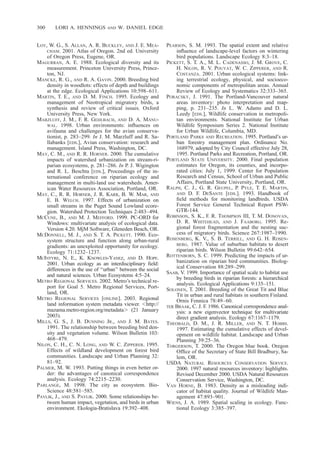 300 LORI A. HENNINGS AND W. DANIEL EDGE
LOY, W. G., S. ALLAN, A. R. BUCKLEY, AND J. E. MEA-
CHAM. 2001. Atlas of Oregon. 2nd ed. University
of Oregon Press, Eugene, OR.
MAGURRAN, A. E. 1988. Ecological diversity and its
measurement. Princeton University Press, Prince-
ton, NJ.
MANCKE, R. G., AND R. A. GAVIN. 2000. Breeding bird
density in woodlots: effects of depth and buildings
at the edge. Ecological Applications 10:598–611.
MARTIN, T. E., AND D. M. FINCH. 1995. Ecology and
management of Neotropical migratory birds, a
synthesis and review of critical issues. Oxford
University Press, New York.
MARZLUFF, J. M., F. R. GEHLBACH, AND D. A. MANU-
WAL. 1998. Urban environments: inﬂuences on
avifauna and challenges for the avian conserva-
tionist, p. 283–299. In J. M. Marzluff and R. Sa-
llabanks [EDS.], Avian conservation: research and
management. Island Press, Washington, DC.
MAY, C. M., AND R. R. HORNER. 2000. The cumulative
impacts of watershed urbanization on stream-ri-
parian ecosystems, p. 281–286. In P. J. Wigington
and R. L. Beschta [EDS.], Proceedings of the in-
ternational conference on riparian ecology and
management in multi-land use watersheds. Amer-
ican Water Resources Association, Portland, OR.
MAY, C., R. R. HORNER, J. R. KARR, B. W. MAR, AND
E. B. WELCH. 1997. Effects of urbanization on
small streams in the Puget Sound Lowland ecore-
gion. Watershed Protection Techniques 2:483–494.
MCCUNE, B., AND M. J. MEFFORD. 1999. PC-ORD for
Windows: multivariate analysis of ecological data.
Version 4.20. MjM Software, Gleneden Beach, OR.
MCDONNELL, M. J., AND S. T. A. PICKETT. 1990. Eco-
system structure and function along urban-rural
gradients: an unexploited opportunity for ecology.
Ecology 71:1232–1237.
MCINTYRE, N. E., K. KNOWLES-YANEZ, AND D. HOPE.
2001. Urban ecology as an interdisciplinary ﬁeld:
differences in the use of ‘‘urban’’ between the social
and natural sciences. Urban Ecosystems 4:5–24.
METRO REGIONAL SERVICES. 2002. Metro’s technical re-
port for Goal 5. Metro Regional Services, Port-
land, OR.
METRO REGIONAL SERVICES [ONLINE]. 2003. Regional
land information system metadata viewer. Ͻhttp://
mazama.metro-region.org/metadataϾ (21 January
2003).
MILLS, G. S., J. B. DUNNING JR., AND J. M. BATES.
1991. The relationship between breeding bird den-
sity and vegetation volume. Wilson Bulletin 103:
468–479.
NILON, C. H., C. N. LONG, AND W. C. ZIPPERER. 1995.
Effects of wildland development on forest bird
communities. Landscape and Urban Planning 32:
81–92.
PALMER, M. W. 1993. Putting things in even better or-
der: the advantages of canonical correspondence
analysis. Ecology 74:2215–2230.
PARLANGE, M. 1998. The city as ecosystem. Bio-
Science 48:581–585.
PAVLIK, J., AND S. PAVLIK. 2000. Some relationships be-
tween human impact, vegetation, and birds in urban
environment. Ekologia-Bratislava 19:392–408.
PEARSON, S. M. 1993. The spatial extent and relative
inﬂuence of landscape-level factors on wintering
bird populations. Landscape Ecology 8:3–18.
PICKETT, S. T. A., M. L. CADENASSO, J. M. GROVE, C.
H. NILON, R. V. POUYAT, W. C. ZIPPERER, AND R.
COSTANZA. 2001. Urban ecological systems: link-
ing terrestrial ecology, physical, and socioeco-
nomic components of metropolitan areas. Annual
Review of Ecology and Systematics 32:333–365.
PORACSKY, J. 1991. The Portland-Vancouver natural
areas inventory: photo interpretation and map-
ping, p. 231–235. In L. W. Adams and D. L.
Leedy [EDS.], Wildlife conservation in metropoli-
tan environments. National Institute for Urban
Wildlife Symposium Series 2. National Institute
for Urban Wildlife, Columbia, MD.
PORTLAND PARKS AND RECREATION. 1995. Portland’s ur-
ban forestry management plan. Ordinance No.
168979, adopted by City Council effective July 28,
1995. Portland Parks and Recreation, Portland, OR.
PORTLAND STATE UNIVERSITY. 2000. Final population
estimates for Oregon, its counties, and incorpo-
rated cities: July 1, 1999. Center for Population
Research and Census, School of Urban and Public
Affairs, Portland State University, Portland, OR.
RALPH, C. J., G. R. GEUPEL, P. PYLE, T. E. MARTIN,
AND D. F. DESANTE [EDS.]. 1993. Handbook of
ﬁeld methods for monitoring landbirds. USDA
Forest Service General Technical Report PSW-
GTR-144.
ROBINSON, S. K., F. R. THOMPSON III, T. M. DONOVAN,
D. R. WHITEHEAD, AND J. FAABORG. 1995. Re-
gional forest fragmentation and the nesting suc-
cess of migratory birds. Science 267:1987–1990.
ROSENBERG, K. V., S. B. TERRILL, AND G. H. ROSEN-
BERG. 1987. Value of suburban habitats to desert
riparian birds. Wilson Bulletin 99:642–654.
ROTTENBORN, S. C. 1999. Predicting the impacts of ur-
banization on riparian bird communities. Biolog-
ical Conservation 88:289–299.
SAAB, V. 1999. Importance of spatial scale to habitat use
by breeding birds in riparian forests: a hierarchical
analysis. Ecological Applications 9:135–151.
SOLONEN, T. 2001. Breeding of the Great Tit and Blue
Tit in urban and rural habitats in southern Finland.
Ornis Fennica 78:49–60.
TER BRAAK, C. J. F. 1986. Canonical correspondence anal-
ysis: a new eigenvector technique for multivariate
direct gradient analysis. Ecology 67:1167–1179.
THEOBALD, D. M., J. R. MILLER, AND N. T. HOBBS.
1997. Estimating the cumulative effects of devel-
opment on wildlife habitat. Landscape and Urban
Planning 39:25–36.
TORGERSON, T. 2000. The Oregon blue book. Oregon
Ofﬁce of the Secretary of State Bill Bradbury, Sa-
lem, OR.
USDA NATURAL RESOURCES CONSERVATION SERVICE.
2000. 1997 natural resources inventory: highlights.
Revised December 2000. USDA Natural Resources
Conservation Service, Washington, DC.
VAN HORNE, B. 1983. Density as a misleading indi-
cator of habitat quality. Journal of Wildlife Man-
agement 47:893–901.
WIENS, J. A. 1989. Spatial scaling in ecology. Func-
tional Ecology 3:385–397.
 