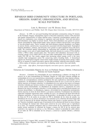 [288]
The Condor 105:288–302
᭧ The Cooper Ornithological Society 2003
RIPARIAN BIRD COMMUNITY STRUCTURE IN PORTLAND,
OREGON: HABITAT, URBANIZATION, AND SPATIAL
SCALE PATTERNS
LORI A. HENNINGS1 AND W. DANIEL EDGE
Department of Fisheries and Wildlife, Nash 104, Oregon State University, Corvallis, OR 97331-3803
Abstract. In 1999, we surveyed breeding bird and plant communities along 54 streams
in the Portland, Oregon, metropolitan region to link bird community metrics with structural
and spatial characteristics of urban riparian areas. Canonical correspondence analysis pro-
duced two explanatory axes relating to vegetation and road density. Total and non-native
bird abundance was higher in narrow forests. Native bird abundance was greater in narrow
forests surrounded by undeveloped lands; native species richness and diversity were greater
in less-developed areas. Native resident and short-distance-migrant abundance was higher
in narrow forests, and diversity was positively associated with developed lands. Neotropical
migrant abundance, richness, and diversity were greater in open-canopied areas with fewer
roads. We examined spatial relationships by regressing bird variables on satellite-derived
forest canopy cover, area of undeveloped lands, and street density in a series of 50-m buffers
within a 500-m radius around study sites. Non-native bird abundance decreased with in-
creasing canopy cover within 450 m, but most other relationships were strongest at smaller
scales (50–100 m). Our results suggest that increasing urban canopy cover is the most
valuable land management action for conserving native breeding birds. A hierarchical
scheme for Neotropical migrant conservation might include increasing forest canopy within
450 m of streams to control non-native species and cowbirds; reducing street density within
a 100-m radius of streams; and conserving or planting onsite native trees and shrubs.
Key words: edge effects, Neotropical migrant, non-native species, riparian, spatial scale,
urban.
Estructura de Comunidades Riparias de Aves en Portland, Oregon: Ha´bitat, Urbanizacio´n y
Patrones de Escala Espacial
Resumen. Censamos las comunidades de aves reproductivas y plantas a lo largo de 54
arroyos en el a´rea metropolitana de Portland, Oregon en 1999 para conectar medidas de
comunidades de aves con caracterı´sticas estructurales y espaciales de zonas riparias urbanas.
Ana´lisis de correspondencia cano´nica produjeron dos ejes explicativos relacionados con la
vegetacio´n y la densidad de carreteras. La abundancia total de aves y la de aves no nativas
fueron mayores en bosques estrechos. La abundancia de aves nativas fue mayor en bosques
estrechos rodeados por terrenos rurales y la riqueza y diversidad de especies fueron mayores
en a´reas menos desarrolladas. La abundancia de residentes nativas y migratorias de corta
distancia fue mayor en bosques estrechos y su diversidad estuvo asociada positivamente con
terrenos desarrollados. La abundancia, riqueza y diversidad de las migratorias neotropicales
fueron mayores en a´reas de dosel abierto y con pocas carreteras. Examinamos las relaciones
espaciales mediante regresiones entre variables de aves y la cobertura del dosel derivada de
ima´genes satelitales, el a´rea de terrenos sin desarrollar y la densidad de calles en una serie
de a´reas de 50 m de ancho en un radio de 500 m alrededor de los sitios de estudio. La
abundancia de aves no nativas disminuyo´ con aumentos en la cobertura del dosel hasta 450
m, pero la mayorı´a de las dema´s relaciones fueron ma´s fuertes a escalas menores (50–100
m). Nuestros resultados sugieren que el incremento de la cobertura del dosel en a´reas urbanas
es la estrategia de manejo ma´s valiosa para conservar las aves nativas que se reproducen
en el a´rea. Un esquema jera´rquico para la conservacio´n de las migratorias neotropicales
podrı´a incluir aumentar la cobertura de bosque a menos de 450 m de los arroyos para
controlar a las especies no nativas y a los Molothrus, reducir la densidad de calles dentro
de un radio de 100 m alrededor de los arroyos y conservar o plantar a´rboles y arbustos
nativos.
Manuscript received 13 August 2001; accepted 23 December 2002.
1 Present address: Metro Regional Services, 600 NE Grand Avenue, Portland, OR 97232-2736. E-mail:
hennings@metro.dst.or.us
 