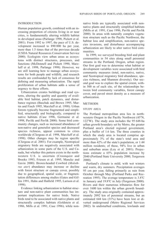 RIPARIAN BIRDS OF PORTLAND, OREGON 289
INTRODUCTION
Human population growth, combined with an in-
creasing proportion of citizens living in or near
cities, is fundamentally altering wildlife habitat
in developed areas (Parlange 1998, Pickett et al.
2001). From 1992 to 1997, the pace of U.S. de-
velopment increased to 890 000 ha per year,
more than 1.5 times that of the previous decade
(USDA Natural Resources Conservation Service
2000). Ecologists view urban areas as ecosys-
tems with distinct structures, processes, and
functions (McDonnell and Pickett 1990, Marz-
luff et al. 1998, Parlange 1998). However, we
are still learning how to manage urban ecosys-
tems for both people and wildlife, and research
results are confounded by lack of consensus for
deﬁning and measuring urbanization. The rapid
proliferation of urban habitats adds a sense of
urgency to these efforts.
Urbanization creates buildings and road sys-
tems, altering the quality and quantity of avail-
able bird habitat, patch dynamics, and distur-
bance regimes (Baschak and Brown 1995, Mar-
tin and Finch 1995, Marzluff et al. 1998). Urban
forests typically become fragmented and simpli-
ﬁed, structurally and biologically, compared to
native habitats (Case 1996, Germaine et al.
1998, Pavlik and Pavlik 2000). Some bird com-
munity changes, such as increased abundance of
non-native and generalist species and decreased
species richness, appear common to cities
worldwide (Clergeau et al. 1998, Marzluff et al.
1998). Other changes may be region speciﬁc
(Clergeau et al. 2001). For example, Neotropical
migratory birds are negatively associated with
urbanization in some parts of the U.S. and Ca-
nada, but whether this pattern exists in the north-
western U.S. is uncertain (Croonquist and
Brooks 1993, Friesen et al. 1995, Mancke and
Gavin 2000). Brown-headed Cowbird (Moloth-
rus ater) abundance may increase or decline
with forest structure or canopy cover, possibly
due to geographical, spatial scale, or fragmen-
tation differences among studies (Gates and Gif-
fen 1991, Hahn and Hatﬁeld 1995, Larison et al.
1998).
Evidence linking urbanization to habitat struc-
ture and non-native plant communities has im-
portant implications for native birds. Native
birds tend to be associated with native plants and
structurally complex habitats (Goldstein et al.
1986, Mills et al. 1991, Case 1996), while non-
native birds are typically associated with non-
native plants and structurally simpliﬁed habitats
(Mills et al. 1991, Case 1996, Pavlik and Pavlik
2000). In areas with naturally complex vegeta-
tion structure such as the Paciﬁc Northwest, the
habitat loss and simpliﬁcation, non-native spe-
cies invasions, and disturbance accompanying
urbanization are likely to alter native bird com-
munities.
In 1999, we surveyed breeding bird and plant
communities in 54 sites along small perennial
streams in the Portland, Oregon, urban region.
Our ﬁrst goal was to determine what habitat or
development variables were associated with bird
community measures (total, non-native, native,
and Neotropical migratory bird abundance, spe-
cies richness, and Shannon diversity). Our sec-
ond goal was to explore the spatial extent, with-
in 500 m of each site, of the relationships be-
tween bird community variables, forest canopy
cover, and paved street density as a measure of
urbanization.
METHODS
STUDY AREA
The Portland metropolitan area lies in north-
western Oregon in the Paciﬁc Northwest (45ЊN,
122ЊW). The study area includes the 95 648-ha
urban growth boundary set by Metro, the greater
Portland area’s elected regional government,
plus a buffer of 1.6 km. The three counties in
which the study area is located comprise ap-
proximately 3% of the state’s total area and
more than 42% of the state’s population, or 1.44
million residents; of these, 94% live in urban
and suburban areas (Loy et al. 2001). Projec-
tions estimate a 65% population increase by
2040 (Portland State University 2000, Torgerson
2000).
Portland’s climate is mild, with wet winters
and warm, dry summers. Precipitation averages
95 cm per year, falling primarily as rain from
October through May (Portland Parks and Rec-
reation 1995). The average temperature is 3.8ЊC
in January and 19.8ЊC in July (Torgerson 2000).
Rivers and their numerous tributaries ﬂow for
over 1600 km within the urban growth bound-
ary. The study area originally contained approx-
imately 2092 km of perennial streams, but an
estimated 644 km (31%) have been lost or di-
verted underground (Metro Regional Services
2002). In undisturbed conditions, lowlands and
 