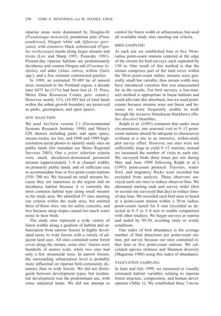 290 LORI A. HENNINGS AND W. DANIEL EDGE
riparian areas were dominated by Douglas-ﬁr
(Pseudotsuga menziesii), ponderosa pine (Pinus
ponderosa), Oregon white oak (Quercus garr-
yana), with extensive black cottonwood (Popu-
lus trichocarpa) stands along larger streams and
rivers (Lev and Sharp 1991, Poracsky 1991).
Present-day riparian habitats are predominately
deciduous and contain Oregon ash (Fraxinus la-
tifolia), red alder (Alnus rubra), willow (Salix
spp.), and a few remnant cottonwood patches.
In 1989, an estimated 59 489 ha of natural
areas remained in the Portland region; a decade
later 6475 ha (11%) had been lost (J. O. Price,
Metro Data Resources Center, pers. comm.).
However, nearly 11% (10 092 ha) of total lands
within the urban growth boundary are preserved
as parks, greenspaces, and open spaces.
SITE SELECTION
We used ArcView version 3.1 (Environmental
Systems Research Institute 1998) and Metro’s
GIS themes including parks and open space,
stream routes, tax lots, and 1998 and 1999 high-
resolution aerial photos to identify study sites on
public lands (for metadata see Metro Regional
Services 2003). Our a priori selection criteria
were small, deciduous-dominated perennial
streams (approximately 1–8 m channel width),
on primarily public lands, and of sufﬁcient size
to accommodate four or ﬁve point-count stations
(550–700 m). We focused on small streams be-
cause they are numerous in the region and on
deciduous habitat because it is currently the
most common habitat type along small streams
in the study area. We identiﬁed 57 sites meeting
our criteria within the study area, but omitted
three of those sites: one for safety concerns, and
two because steep slopes caused too much water
noise to hear birds.
The study sites represent a wide variety of
forest widths along a gradient of habitat and ur-
banization from narrow forests in highly devel-
oped areas, to wide forests with a variety of ad-
jacent land uses. All sites contained some forest
cover along the stream; some sites’ forests were
hundreds of meters wide, while two sites had
only a few streamside trees. In narrow forests,
the surrounding urbanization level is probably
more inﬂuential on riparian bird community dy-
namics than in wide forests. We did not distin-
guish between development types, but residen-
tial development was the predominant use, with
some industrial lands. We did not attempt to
control for forest width or urbanization, but used
all available study sites meeting our criteria.
BIRD SAMPLING
At each site we established four or ﬁve 50-m-
radius point-count stations centered at the edge
of the stream for bird surveys, each separated by
150 m. One result of this method is that the
stream comprises part of the land cover within
the 50-m point-count radius; streams were gen-
erally small but variable; thus stream width may
have introduced variation that was unaccounted
for in the results. For bird surveys, a line-tran-
sect method is appropriate in linear habitats and
could alleviate this drawback, but we used point-
counts because streams were not linear and be-
cause we were frequently unable to walk
through the invasive Himalayan blackberry (Ru-
bus discolor) brambles.
Ralph et al. (1993) comment that under most
circumstances, one seasonal visit to 9–12 point-
count stations should be adequate to characterize
avifauna at a site in an intensive, within-study
plot survey effort. However, our sites were not
sufﬁciently large to yield 9–12 stations; instead
we increased the number of visits to each site.
We surveyed birds three times per site during
May and June 1999 following Ralph et al.’s
(1993) point-count protocol. Flyovers, water-
fowl, and migratory ﬂocks were recorded but
excluded from analysis. Three observers sur-
veyed each site once to reduce observer bias. We
alternated starting ends and survey order (ﬁrst
or second site surveyed that day) to reduce time-
of-day bias. We recorded each bird seen or heard
at a point-count station within a 50-m radius;
point-counts lasted for 8 min (recorded as de-
tected in 0–5 or 5–8 min to enable comparison
with other studies). We began surveys at sunrise
and ended by 09:30, avoiding rainy or windy
conditions.
Our index of bird abundance is the average
number of bird detections per point-count sta-
tion, per survey because our sites contained ei-
ther four or ﬁve point-count stations. We cal-
culated species richness and Shannon diversity
(Magurran 1988) using this index of abundance.
VEGETATION SAMPLING
In June and July 1999, we measured or visually
estimated habitat variables relating to riparian
forest structure, composition, and human devel-
opment (Table 1). We established three 7-m-ra-
 