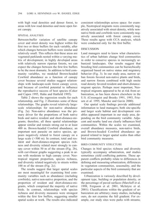 294 LORI A. HENNINGS AND W. DANIEL EDGE
with high road densities and denser forest, to
areas with low road densities and more open for-
est canopy.
SPATIAL ANALYSES
Between-buffer variation of satellite canopy
cover and street density was highest within the
ﬁrst two or three buffers for each variable, after
which changes between buffers were similar and
relatively small. This reﬂects that these areas are
vegetated parklands nested within a varying ma-
trix of development; in highly developed areas
with relatively narrow riparian forests, we can
expect the changes between the ﬁrst few buffers
to be the most dramatic. In addition to bird com-
munity variables, we modeled Brown-headed
Cowbird abundance as a function of canopy
cover because several studies suggest relation-
ships with landscape-scale forest canopy cover,
and because of cowbird potential to inﬂuence
the reproductive success of host species (Coker
and Capen 1995, Hahn and Hatﬁeld 1995).
Table 2 shows the regression results for each
relationship, and Fig. 2 illustrates some of these
relationships. The graphs reveal relatively large-
scale relationships for non-native abundance
(Fig. 2a). Non-native abundance was the pri-
mary driver for the proportions of both native
birds and native resident and short-distance-mi-
grants; therefore, all three spatial relationships
appear similar and remain strong out to at least
400 m. Brown-headed Cowbird abundance, an
important nest parasite on native species, ap-
pears negatively related to forest canopy on a
large scale (Ͼ500 m). In contrast, total and res-
ident and short-distance-migrant species rich-
ness and diversity related most strongly to can-
opy cover within 50 m of the stream (Fig. 2b),
with curvilinear graphs suggesting a peak in ar-
eas with moderate to high canopy cover. Neo-
tropical migrant proportion, species richness,
and diversity related negatively to streets within
100 m of the stream (Fig. 2c).
The results suggest that larger spatial scales
are most meaningful for examining bird com-
munity variables such as abundance (including
cowbirds), native:non-native proportion, and the
proportion of resident and short-distance-mi-
grants, which comprised the majority of native
birds. In contrast, relationships with species
richness and diversity measures were strongest
within the ﬁrst few buffers, suggesting smaller
spatial scales at work. The results also indicated
consistent relationships across space: for exam-
ple, Neotropical migrants were consistently neg-
atively associated with street density, while non-
native birds and cowbirds were consistently neg-
atively associated with forest canopy cover.
These results agree with CCA analyses, which
were conducted only for the ﬁrst buffer.
DISCUSSION
Land managers need to know what characteris-
tics of urban habitats change bird communities
in order to conserve species in increasingly ur-
banized landscapes. Our results suggest that
breeding bird communities can be hierarchically
organized based on native status and migratory
behavior (Fig. 3). In our study area, narrow ur-
ban forests favored non-native plants and birds,
and narrow forests combined with high onsite
road density favored resident and short-distance-
migrant species. Perhaps most important, Neo-
tropical migrants appeared to be at risk from ur-
banization, as has been shown elsewhere in the
U.S. (Croonquist and Brooks 1991, 1993, Frie-
sen et al. 1995, Mancke and Gavin 2000).
Our spatial scale ﬁndings provide additional
information to land managers; both site-speciﬁc
and larger scale habitat and development vari-
ables appeared important in our study area, de-
pending on the bird community variable. Adja-
cent and nearby land use clearly inﬂuences bird
communities. Within the scales we examined,
overall abundance measures, non-native birds,
and Brown-headed Cowbird abundance ap-
peared related to larger spatial scales than other
bird community measures.
BIRD COMMUNITY STRUCTURE
Changes in bird species richness and diversity
typically accompany urbanization, and studies
sometimes yield conﬂicting patterns. These ap-
parent conﬂicts probably relate to differences in
deﬁning and measuring urbanization, differences
in vegetation communities, seasonality, and the
particular aspects of the bird community that are
examined.
Urbanization is variously described by devel-
opment type, building or population density, or
the percentage of paved surfaces (Marzluff et al.
1998, Ferguson et al. 2001, McIntyre et al.
2001). Classiﬁcations within the gradient of ur-
banization are arbitrary; many studies, including
ours, do not examine the full gradient. For ex-
ample, our study sites were parks with streams;
 