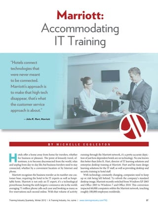 Training Industry Quarterly, Winter 2012 / A Training Industry, Inc. ezine / www.trainingindustry.com/TIQ 37
H
otels offer a home away from home for travelers, whether
for business or pleasure. The point of leisurely travel, of-
tentimes, is to become disconnected from the world, relax
and unplug from day-to-day life, but business travelers need to stay
connected, whether by a convenient location or by Internet and
phone.
Marriott recognizes the business traveler as its number one cus-
tomer base, requiring the hotel to be IT experts as well as hospi-
table hosts. Marriott is not only an IT expert, it’s a technological
powerhouse, hosting the sixth largest e-commerce site in the world;
averaging 75 million phone calls each year and booking as many as
five reservations each second online. With that volume of activity
running through the Marriott network, it’s a pretty accurate depic-
tionofjusthowdependenthotelsareontechnology.Nooneknows
this better than John K. Hart, director of IT learning solutions and
enterprise desktop training at Marriott. Hart and his team design
learning solutions for the IT staff, as well as providing desktop and
security training to hotel staff.
With technology constantly changing, companies need to keep
up or risk being left behind. To refresh the company’s standard
desktop image, Marriott recently switched from Windows XP 2003
and Office 2003 to Windows 7 and Office 2010. This conversion
impacted 60,000 computers within the Marriott network, touching
roughly 100,000 employees worldwide.
Marriott:
Accommodating
IT Training
B Y M I C H E L L E E G G L E S T O N
“Hotels connect
technologies that
were never meant
to be connected.
Marriott’s approach is
to make that high tech
disappear, that’s what
the customer service
approach is about.”
— John K. Hart, Marriott
 