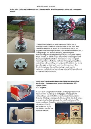 Attached project examples
Design brief: Design and make motorsport themed seating which incorporates motorcycle components.
A-Level
I created this stool with an upcycling theme, making use of
motorcycle parts that would otherwise have no use. Parts were
taken from a written off Honda nc30 and the main part of this
project was determining how these parts can be incorporated into a
seating design. This involved designing, developing and
manufacturing unique components (example shown) to make this
design possible. In total 8 unique components were designed with
drawings using Solidworks then manufactured using a range of
machinery and manufacturing methods. I thoroughly enjoyed this
project, to create something very unique and functional, also being
given the opportunity to work away from the classroom. Once
directed how to use the machinery safely, I could use the
equipment available to me to create a product which I consider one
of my greatest achievements.
Design brief: Design and make the packaging and promotional
material for a commemorative product with a London 2012
Olympic theme.
GCSE Graphics
At GCSE level, I designed and made the packaging and promotial
material for my own design of BMX goggles. The equipment
available to use was limited. However, I was able to develop my
designing skills to produce a product to a very high standard, unique
to conventional packaging through the use of mechanisms. The
product produced showed my technical approach into design and
manufacture. Overall I
was very proud of the
end product and also my
project as a whole.
 