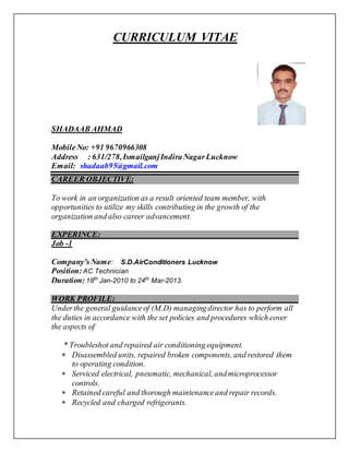 CURRICULUM VITAE
SHADAAB AHMAD
MobileNo: +91 9670966308
Address : 631/278,IsmailganjIndiraNagarLucknow
Email: shadaab95@gmail.com
CAREER OBJECTIVE:
To work in an organization as a result oriented team member, with
opportunities to utilize my skills contributing in the growth of the
organization and also career advancement.
EXPERINCE:
Job -1
Company’sName: S.D.AirConditioners Lucknow
Position:AC Technician
Duration:18th
Jan-2010 to 24th
Mar-2013.
WORK PROFILE:
Underthe general guidanceof (M.D) managingdirector has to perform all
the duties in accordance with the set policies and procedures which cover
the aspects of
* Troubleshot and repaired air conditioning equipment.
 Disassembled units, repaired broken components, and restored them
to operating condition.
 Serviced electrical, pneumatic, mechanical, andmicroprocessor
controls.
 Retained careful and thorough maintenanceand repair records.
 Recycled and charged refrigerants.
 