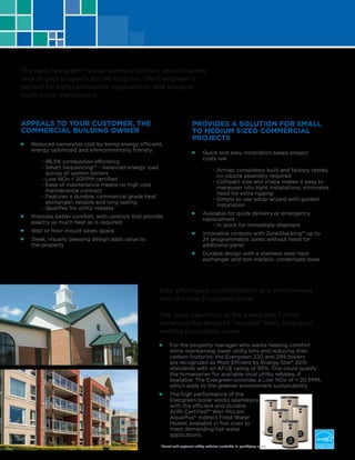 Stay effortlessly comfortable in any environment
with the new Evergreen boiler.
The quiet operation of the Evergreen further
enhances the sense of “invisible” heat, from pool
heating to multiple zones.
■■ For the property manager who wants heating comfort
while maintaining lower utility bills and reducing their
carbon footprint, the Evergreen 220 and 299 boilers
are recognized as Most Effcient by Energy Star® 2015
standards with an AFUE rating of 95%. This could qualify
the homeowner for available local utility rebates, if
available. The Evergreen provides a Low NOx of < 20 PPM,
which adds to the greener environment sustainability.
■■ The high performance of the
Evergreen boiler works seamlessly
with the efficient and durable
AHRI Certified™ Weil-McLain
AquaPlus® Indirect Fired Water
Heater, available in five sizes to
meet demanding hot water
applications.
■■ Reduced ownership cost by being energy efficient,
energy optimized and environmentally friendly
	 - 96.5% combustion efficiency
	 - Smart Sequencing™ – balanced energy load
	 across all system boilers
	 - Low NOx < 20PPM certified
	 - Ease of maintenance means no high cost 		
	 maintenance contract
	 - Features a durable, commercial grade heat 		
	 exchanger; reliable and long lasting
	 - Qualifies for utility rebates
■■ Provides better comfort, with controls that provide
exactly as much heat as is required
■■ Wall or floor mount saves space
■■ Sleek, visually pleasing design adds value to
the property
■■ Quick and easy installation keeps project
costs low
	 - Arrives completely built and factory tested, 	
	 no jobsite assembly required
	 - Compact size and shape makes it easy to
	 maneuver into tight installations; eliminates
	 need for extra rigging
	 - Simple to use setup wizard with guided
	 installation
■■ Available for quick delivery or emergency
replacement
	 - In stock for immediate shipment
■■ Innovative controls with ZoneStacking™ up to
24 programmable zones without need for
additional panel
■■ Durable design with a stainless steel heat
exchanger and non-metallic condensate base
The new Evergreen™ boiler extends comfort levels to every
area of your property for the long run. The Evergreen is
perfect for light commercial applications, and single or
multi-boiler installations.
APPEALS TO YOUR CUSTOMER, THE
COMMERCIAL BUILDING OWNER
PROVIDES A SOLUTION FOR SMALL
TO MEDIUM SIZED COMMERCIAL
PROJECTS
*Local and regional utility rebates available in qualifying areas
 