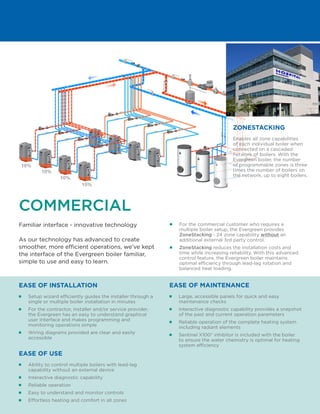COMMERCIAL
Familiar interface - innovative technology
As our technology has advanced to create
smoother, more efficient operations, we’ve kept
the interface of the Evergreen boiler familiar,
simple to use and easy to learn.
■■ For the commercial customer who requires a
multiple boiler setup, the Evergreen provides
ZoneStacking - 24 zone capability without an
additional external 3rd party control.
■■ ZoneStacking reduces the installation costs and
time while increasing reliability. With this advanced
control feature, the Evergreen boiler maintains
optimal efficiency through lead-lag rotation and
balanced heat loading.
■■ Ability to control multiple boilers with lead-lag
capability without an external device
■■ Interactive diagnostic capability
■■ Reliable operation
■■ Easy to understand and monitor controls
■■ Effortless heating and comfort in all zones
EASE OF USE
■■ Large, accessible panels for quick and easy
maintenance checks
■■ Interactive diagnostic capability provides a snapshot
of the past and current operation parameters
■■ Reliable operation of the complete heating system
including radiant elements
■■ Sentinel X100® inhibitor is included with the boiler
to ensure the water chemistry is optimal for heating
system efficiency
EASE OF MAINTENANCE
■■ Setup wizard efficiently guides the installer through a
single or multiple boiler installation in minutes
■■ For the contractor, installer and/or service provider,
the Evergreen has an easy to understand graphical
user Interface and makes programming and
monitoring operations simple
■■ Wiring diagrams provided are clear and easily
accessible
EASE OF INSTALLATION
Enables all zone capabilities
of each individual boiler when
connected on a cascaded
network of boilers. With the
Evergreen boiler, the number
of programmable zones is three
times the number of boilers on
the network, up to eight boilers.
ZONESTACKING
10%
10%
10%
10%
 