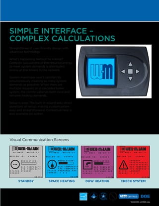 STANDBY SPACE HEATING DHW HEATING CHECK SYSTEM
SIMPLE INTERFACE –
COMPLEX CALCULATIONS
Straightforward, user-friendly design with
advanced technology.
What’s happening behind the scenes?
Complex calculations of the required energy
to meet system demands is distributed
across all the boilers in the network.
System maximizes user’s comfort by
simultaneously meeting as many system
demands as possible: When there are
multiple requests on a cascaded boiler
system, the control satisfies both local and
network heating demands.
Setup is easy. The built-in wizard asks direct
questions on setup, making customization
easy and straightforward. Contextual help is
also available on screen.
*Model 220 and 299 only
*
Visual Communication Screens
 