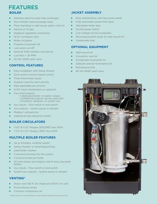 FEATURES
■■ Stainless steel fire-tube heat exchanger
■■ Non-metallic heat exchanger base
■■ Floor standing or wall-mount option with kit
■■ Natural or LP gas
■■ Negative regulated combustion
■■ 10 to 1 turndown ratio
■■ Boiler circulator
■■ Propane conversion kit
■■ Low water cut-off
■■ Sentinel X100 inhibitor and test kit
■■ Low NOx < 20 PPM
■■ 30 PSI ASME relief valve
BOILER
■■ Wall-mount kit
■■ Concentric vent kit
■■ Condensate neutralizer kit
■■ Sidewall vent/air termination kit
■■ Maintenance kits
■■ 80 PSI ASME relief valve
OPTIONAL EQUIPMENT
■■ Easy maintenance with top access panel
■■ Fully removable jacket front door
■■ Adjustable boiler legs
■■ On/off power switch
■■ Line voltage service receptacle
■■ Mounting bracket ready for wall-mount kit
■■ Condensate trap
JACKET ASSEMBLY
■■ Up to 8 boilers, multiple system
■■ Series, Parallel, or SmartSequencing
■■ Lead boiler rotation
■■ 2 network priorities for the system
■■ 2 local priorities per boiler
■■ 24 zone inputs and outputs with 8 total cascaded
boilers
■■ Aux inputs – flow switch or end switch
■■ System aux outputs – system pump or damper
MULTIPLE BOILER FEATURES
■■ 1-1/4” & 1-1/2” flanges (220/299) Taco 0014
■■ 1-1/4” & 1-1/2” flanges (399) Taco 0013
BOILER CIRCULATORS
■■ Direct vent 100 ft. for intake and 100 ft. for vent
■■ Dual pressure zones
■■ Common combustion air
VENTING*
■■ Easy installation with Setup Wizard
■■ Zone and/or priority based control
■■ Three thermostat Inputs
■■ Outdoor reset for each priority
■■ Rate adjustable per priority
■■ 0-10V input (modulation or setpoint)
■■ Four total outputs
	 - 1 dedicated boiler circulator output
	 - 3 additional outputs can be used with
	 circulators, dampers, or system aux
■■ Aux inputs – flow switch or end switch
■■ Aux outputs – system pump or damper
■■ Modbus® connectivity
■■ Additional heat demand contact
CONTROL FEATURES
*Please call your local Weil-McLain sales office for additional venting options.
 