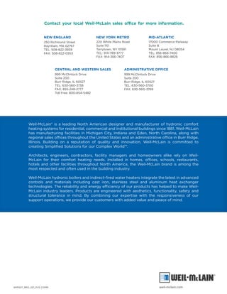 NEW ENGLAND
250 Richmond Street
Raynham, MA 02767
TEL: 508-822-3939
FAX: 508-822-0553
NEW YORK METRO
220 White Plains Road
Suite 110
Tarrytown, NY 10591
TEL: 914-789-3777
FAX: 914-366-7407
MID-ATLANTIC
17000 Commerce Parkway
Suite B
Mount Laurel, NJ 08054
TEL: 856-866-7400
FAX: 856-866-8828
CENTRAL AND WESTERN SALES
999 McClintock Drive
Suite 200
Burr Ridge, IL 60527
TEL: 630-560-3738
FAX: 855-248-2777
Toll Free: 800-854-5482
ADMINISTRATIVE OFFICE
999 McClintock Drive
Suite 200
Burr Ridge, IL 60527
TEL: 630-560-3700
FAX: 630-560-3769
Weil-McLain® is a leading North American designer and manufacturer of hydronic comfort
heating systems for residential, commercial and institutional buildings since 1881. Weil-McLain
has manufacturing facilities in Michigan City, Indiana and Eden, North Carolina, along with
regional sales offices throughout the United States and an administrative office in Burr Ridge,
Illinois. Building on a reputation of quality and innovation, Weil-McLain is committed to
creating Simplified Solutions for our Complex World™.
Architects, engineers, contractors, facility managers and homeowners alike rely on Weil-
McLain for their comfort heating needs. Installed in homes, offices, schools, restaurants,
hotels and other facilities throughout North America, the Weil-McLain brand is among the
most respected and often used in the building industry.
Weil-McLain hydronic boilers and indirect-fired water heaters integrate the latest in advanced
controls and materials including cast iron, stainless steel and aluminum heat exchanger
technologies. The reliability and energy efficiency of our products has helped to make Weil-
McLain industry leaders. Products are engineered with aesthetics, functionality, safety and
structural tolerance in mind. By combining our expertise with the responsiveness of our
support operations, we provide our customers with added value and peace of mind.
Contact your local Weil-McLain sales office for more information.
WM1507_BRO_021_EVG COMM weil-mclain.com
 