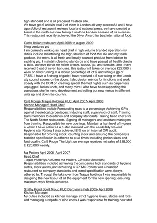 high standard and is all prepared fresh on site.
We have got 6 units in total 2 of them in London all very successful and i have
a portfolio of restaurant reviews local and national press, we have created a
brand in the north and now taking it south to London because of its success.
This restaurant recently achieved the Oliver Award for best international food.
Gusto Italian restaurant April 2008 to august 2009
living ventures plc
I am currently working as head chef in high volume branded operation my
duties include maintaining the high standard of food that me and my team
produce, the menu is all fresh and locally sourced produce from lobster to
suckling pig, I maintain cleaning standards and have passed all health checks
to date, achieve bonus for heath checks, labour, gp, and specials, and I have
received 5 out of seven bonuses, this restaurant takes on average £22.000 a
week on food running at a labour percentage of 21% and hitting a gp of
77.5%. I have a 8 strong brigade I have received a 5 star rating on the Leeds
city council scores on the doors. I also design menus for functions and work
closely with the BDM on creating special themed nights such as carpenters
unplugged, ladies lunch, and many more I also have been supporting the
operations chef in menu development and rolling out new menus in different
units up and down the country.
Café Rouge Tragus Holdings PLC, April 2007- April 2008
Kitchen Manager/ Head Chef
Responsibilities include Forecasting rotas to a percentage, Achieving GP’s
against theoretical percentages, Inducting staff, supervision of staff, Training
team members to deadlines and company standards, Trailing head chef’s for
The North Sector restaurants, Signing off managers and assistant managers
from training, Responsible for new openings, Maintain a high level of hygiene
at which I have achieved a 4 star standard with the Leeds City Council
Hygiene star Rating, I also achieved 95% on an internal CMI audit.
Responsible for ordering stock, counting stock and ensuring the company’s
branded specification is adhered to at all times including portion sizes and
food quality. Café Rouge The Light on average receives net sales of £18,000
to £20,000 weekly.
Ma Potters April 2006- April 2007
Head Chef
Tragus Holdings Acquired Ma Potters, Contract continued
Responsibilities included achieving the companies high standards of hygiene
audits, stock audits, and achieving a GP. Ma Potters was a branded
restaurant so company standards and brand specification were always
adhered to. Through the take over from Tragus holdings I was responsible for
designing the new layout of all the equipment for the new opening, ensuring
maximum work flow is achieved.
Smithy Pond Spirit Group PLC Derbyshire Feb 2005- April 2006
Kitchen Manager
My duties included as kitchen manager strict hygiene levels, stocks and rotas
and managing a brigade of nine chefs. I was responsible for training new staff
 