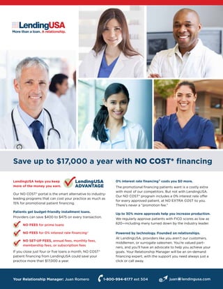 Save up to $17,000 a year with NO COST* financing
More than a loan. A relationship.
LendingUSA helps you keep
more of the money you earn.
Our NO COST* portal is the smart alternative to industry-
leading programs that can cost your practice as much as
15% for promotional patient financing.
Patients get budget-friendly installment loans.
Providers can save $400 to $475 on every transaction.
NO FEES for prime loans
NO FEES for 0% interest rate financing†
NO SET-UP FEES, annual fees, monthly fees,
membership fees, or subscription fees
If you close just four or five loans a month, NO COST*
patient financing from LendingUSA could save your
practice more than $17,000 a year.
0% interest rate financing† costs you $0 more.
The promotional financing patients want is a costly extra
with most of our competitors. But not with LendingUSA.
Our NO COST* program includes a 0% interest rate offer
for every approved patient, at NO EXTRA COST to you.
There’s never a “promotion fee.”
Up to 30% more approvals help you increase production.
We regularly approve patients with FICO scores as low as
620—including many turned down by the industry leader.
Powered by technology. Founded on relationships.
At LendingUSA, providers like you aren’t our customers,
middlemen, or surrogate salesmen. You’re valued part-
ners, and you’ll have an advocate to help you achieve your
goals. Your Relationship Manager will be an on-demand
financing expert, with the support you need always just a
click or call away.
LendingUSA
ADVANTAGE
Your Relationship Manager: Juan Romero 1-800-994-6177 ext 504 juan@lendingusa.com
 