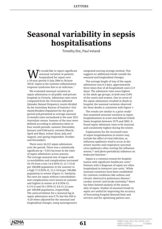 61
NZMJ 3 July 2015, Vol 128 No 1417
ISSN 1175-8716 	 © NZMA
www.nzma.org.nz/journal
LETTERS
Seasonal variability in sepsis
hospitalisations
Timothy Ore, Paul Ireland
W
e would like to report significant
seasonal variation in patients
hospitalised for sepsis over
a 10-year period (1 July 2004 to 30 June
2014). Sepsis is the systemic inflammatory
response syndrome due to an infection.1
We evaluated seasonal variation in
sepsis admissions to all public and private
hospitals in Victoria. Admission rates were
computed from the Victorian Admitted
Episodes Dataset frequency counts divided
by the Australian Bureau of Statistics’ Esti-
mated Resident Population for the given
period and presented as average seasonal
(3-month) rates normalised to the year 2011
Australian census. Seasons of the year were
defined according to admission dates in
four month periods: summer (December,
January and February), autumn (March,
April and May), winter (June, July and
August), and spring (September, October
and November).
There were 44,222 sepsis admissions
over the period. There was a statistically
significant (p < 0.01) increase in the rates
of sepsis admissions across seasons.
The average seasonal rate of sepsis with
co-morbidities and complications increased
18.1% from a low 14.4 (95% CI, 12.7-15.8)
per 100,000 population in the summer to
a high 17.0 (95% CI, 15.2-18.6) per 100,000
population in winter (Figure 1). Similarly,
the rates for sepsis without comorbidities
and complications were lowest in summer
and highest in winter at 8.4 (95% CI,
6.3-9.1) and 10.1 (95% CI, 8.6-11.2) cases
per 100,000 population, respectfully.
The autocorrelation for a seasonal lag in
sepsis admissions was 0.79, but this fell to
-0.20 when adjusted for the seasonal and
longitudinal changes, using autoregressive
integrated moving average method. This
suggests no additional trends outside the
seasonal and longitudinal changes.
The average length of stay of the sepsis
admissions was 8.3 days, approximately
three times that of all hospitalised cases (2.9
days). The admission rates were highest
in the adult age groups, in both men (54%
of the cases) and women. One in seven of
the sepsis admissions resulted in death in
hospital; the seasonal variation observed
for these deaths is consistent with Figure 1.
The results are similar to a prior study2
that examined seasonal variation in sepsis
hospitalisations in acute non-federal United
States hospitals between 1979 and 2003. It
found sepsis admission rates to be seasonal
and consistently highest during the winter.
Explanations for the increased rates
of sepsis hospitalisations in winter may
include the effect of viral infection, as
influenza epidemics tend to occur in the
winter months and respiratory syncytial
virus epidemics often overlap the influenza
season,3,4
and photo-periodicity influence on
leukocyte function.5
Sepsis is a common reason for hospital-
isation with significant healthcare costs.6
Patients with a diagnosis of sepsis are often
hospitalised in intensive care units.7
While
seasonal variations have been established
for common conditions like asthma and
chronic obstructive pulmonary disease,8
cardiac arrests9
and stroke mortality,10
there
has been limited analysis of the season-
ality of sepsis. Studies of seasonal trends in
sepsis are useful for improving the accuracy
of forecasting hospital demand beds and
services and for optimising patient care.
 
