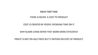 RIGHT FIRST TIME.
THERE IS NEVER A COST TO PRODUCT.
COST IS CREATED BY PEOPLE SPENDING TIME ON IT.
WHY BLAME CHINA WHEN THEY WORK MORE EFFICENTLY.
PROFIT IS NOT ON SALE PRICE BUT IT DEPEND ON COST OF PRODUCT.
 