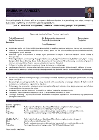 Inse
rt a
phot
o
ANURAJ M. PANICKER
Contact: +971 501626918
E-Mail: anurajpanicker@gmail.com
Enterprising leader & planner with a strong record of contributions in streamlining operations, energizing
businesses, heightening productivity, systems & procedures
|Site & Construction Management | Erection & Commissioning | Project Management|
PROFILE SUMMARY
A dynamic professional with over 7 years of experience in:
Project Management Site & Construction Management Documentation
Quality Management Erection & Commissioning Fabrication
Operations
Team Management
• Skillfully worked for four Green Field Projects which include all work from planning, fabrication, erection and commissioning
• Expertise in planning and executing construction projects with a flair for adopting modern construction methodologies;
complying with quality standards.
• Had been a proud team member of world’s largest petrochemical complex of Reliance Industries Limited located at
Jamnagar India.
• Anchoring erection & commissioning of equipment’s like Valves, Pumps, Vertical roller mills, Belt Conveyors, Apron Feeder,
Dampers, Slide Gates, Diverting Gates, Bucket Elevator’s and Process Fan’s (FD) and ensuring completion of project in
minimum turnaround time effective resource utilization to maximize the output
• Proficient in handling fabrication & erection of piping, steel structures and tankage.
• Handling overall activities of projects like civil, piping, structure, insulation in brown field project with risk factor of zone 1.
• An enterprising leader with proven dexterity in leading and directing personnel towards accomplishment of a common goal
CORE COMPETENCIES
• Spearheading activities involving working out various requirements & monitoring overall project operations for ensuring
timely completion
• Coordinating & executing projects for the set up standards with accountability for strategic utilization & deployment of
available resources to achieve organizational objectives
• Anchoring on-site construction activities to ensure completion of project within the time & cost parameters and effective
resource utilization to maximize the output
• Studying drawings, plans or patterns of structures to be made or repaired as per requirements
• Liaising with the customer and coordinating the QC / QA services for preparation of project
• Creating & sustaining a dynamic environment that fosters development opportunities and motivates high performance
amongst team members
ORGANIZATIONAL EXPERIENCE
Overseas Experience:
Since July’15 Audex Fujairah as Engineer (Subsidiary of Plant Engineering Construction, Singapore)
Client Brooje Petroleum Gas Investment Company Fujairah, UAE.
Scope Turnkey project on expansion and rerouting of pipe crude lines in existing tank terminal.
Project Role Planning and execution of piping work at PORT OF FUJAIRAH (brown field).
July’15 to April’16 Audex Fujairah as Engineer (Subsidiary of Plant Engineering Construction, Singapore)
Client Vitol Tank Terminal Ltd. Fujairah, UAE.
Scope Turnkey project on expansion and rerouting of pipe crude lines in existing tank terminal.
Project Role Planning and execution of piping work at PORT OF FUJAIRAH (brown field).
Home country Experience:
 