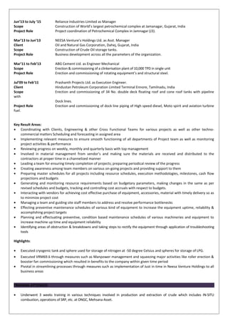 Jun’13 to July ‘15 Reliance Industries Limited as Manager
Scope Construction of World’s largest petrochemical complex at Jamanagar, Gujarat, India
Project Role Project coordination of Petrochemical Complex in Jamnagar (J3).
Mar’13 to Jun’13 NEESA Venture’s Holdings Ltd. as Asst. Manager
Client Oil and Natural Gas Corporation, Dahej, Gujarat, India
Scope Construction of Crude Oil storage tanks.
Project Role Business development across all the parameters of the organization.
Mar’11 to Feb’13 ABG Cement Ltd. as Engineer Mechanical
Scope Erection & commissioning of a clinkerisation plant of 10,000 TPD in single unit
Project Role Erection and commissioning of rotating equipment’s and structural steel.
Jul’09 to Feb’11 Prashanth Projects Ltd. as Execution Engineer.
Client Hindustan Petroleum Corporation Limited Terminal Ennore, Tamilnadu, India
Scope Erection and commissioning of 34 No. double deck floating roof and cone roof tanks with pipeline
with
Dock lines.
Project Role Erection and commissioning of dock line piping of High speed diesel, Moto spirit and aviation turbine
fuel.
Key Result Areas:
• Coordinating with Clients, Engineering & other Cross Functional Teams for various projects as well as other techno-
commercial matters Scheduling and forecasting in assigned area
• Implementing relevant measures to ensure smooth functioning of all departments of Project team as well as monitoring
project activities & performance
• Reviewing progress on weekly, monthly and quarterly basis with top management
• Involved in material management from vendor’s and making sure the materials are received and distributed to the
contractors at proper time in a channelized manner
• Leading a team for ensuring timely completion of projects; preparing periodical review of the progress
• Creating awareness among team members on various on-going projects and providing support to them
• Preparing master schedules for all projects including resource schedules, execution methodologies, milestones, cash flow
projections and budgets
• Generating and monitoring resource requirements based on budgetary parameters, making changes in the same as per
revised schedules and budgets, tracking and controlling cost accruals with respect to budgets.
• Interacting with vendors for achieving cost effective purchase of equipment, accessories, material with timely delivery so as
to minimize project cost
• Managing a team and guiding site staff members to address and resolve performance bottlenecks
• Effecting preventive maintenance schedules of various kind of equipment to increase the equipment uptime, reliability &
accomplishing project targets
• Planning and effectuating preventive, condition based maintenance schedules of various machineries and equipment to
increase machine up time and equipment reliability
• Identifying areas of obstruction & breakdowns and taking steps to rectify the equipment through application of troubleshooting
tools
Highlights:
• Executed cryogenic tank and sphere used for storage of nitrogen at -50 degree Celsius and spheres for storage of LPG.
• Executed VRM69.6 through measures such as Manpower management and squeezing major activities like roller erection &
booster fan commissioning which resulted in benefits to the company within given time period
• Pivotal in streamlining processes through measures such as implementation of Just in time in Neesa Venture Holdings to all
business areas
TRAINING ATTENDED
• Underwent 3 weeks training in various techniques involved in production and extraction of crude which includes IN-SITU
combustion, operations of SRP, etc. at ONGC, Mehsana Asset.
 