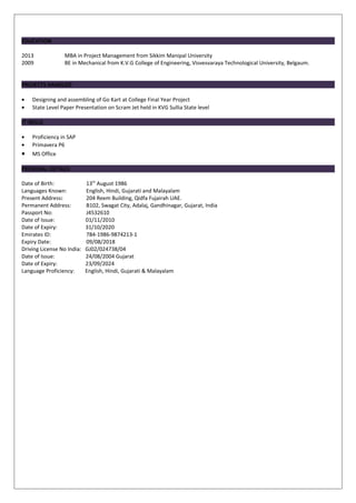EDUCATION
2013 MBA in Project Management from Sikkim Manipal University
2009 BE in Mechanical from K.V.G College of Engineering, Visvesvaraya Technological University, Belgaum.
PROJECTS HANDLED
• Designing and assembling of Go Kart at College Final Year Project
• State Level Paper Presentation on Scram Jet held in KVG Sullia State level
IT SKILLS
• Proficiency in SAP
• Primavera P6
• MS Office
PERSONAL DETAILS
Date of Birth: 13th
August 1986
Languages Known: English, Hindi, Gujarati and Malayalam
Present Address: 204 Reem Building, Qidfa Fujairah UAE.
Permanent Address: B102, Swagat City, Adalaj, Gandhinagar, Gujarat, India
Passport No: J4532610
Date of Issue: 01/11/2010
Date of Expiry: 31/10/2020
Emirates ID: 784-1986-9874213-1
Expiry Date: 09/08/2018
Driving License No India: GJ02/024738/04
Date of Issue: 24/08/2004 Gujarat
Date of Expiry: 23/09/2024
Language Proficiency: English, Hindi, Gujarati & Malayalam
 