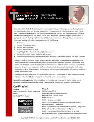 Robert Spuntak
Sr. Technical Instructor
Robert Spuntak is the Sr. Technical Instructor on Microsoft and VMware technologies at Tech Training Solutions
Inc. He also serves as the lead technical advisor on the TTS courseware curriculum development team. He has
over 25 years experience delivering high quality classroom learning solutions, and has delivered over 200 classes
on VMware’s vSphere product over the last 8 years. He is the resident expert providing solutions to chronic IT
pain points and daily challenges to bring about total business transformation. Through the use of relevant and
meaningful teaching skills Robert helps organizations do the following:
 Save Time
 Improve Efficiency and Agility
 Increase Staff Productivity
 Increase the ability to Make Profit
 Help Mitigate Risk | Disaster Avoidance | Disaster Recovery
 Decrease Technology Caused Headaches & Frustration
 Ultimately Streamline Productivity, Preserve Capital, and Reduce the Overall Operating Cost of the Company
Robert is a hands-on instructor, and not someone who just reads slides. He is able take complex subjects and
break them down into simple terms that students can easily utilize in their daily production environment. He is
familiar with third party tools that simplify and streamline processes and demonstrate where and when to apply
tools when it makes sense. As a career professional teacher, Robert specifically addresses the needs and de-
sired outcomes, while being completely vendor neutral, and technologically unbiased to help students and clients
achieve their ultimate goals.
Robert holds multiple certifications on a wide range of topics and is considered to be in the top 1% of Microsoft
Instructors in the United States, consistently receiving high reviews from students.
Certifications
VMware
VCP5-DCV—VMware Certified Professional
CITRIX
Certified CITRIX Instructor
Copyright © 2015 Tech Training Solutions Inc. www.TechTrainingSolutions.com (321) 355-8099
Microsoft
MCSE Windows NT 4.0
MCPS—Microsoft Certified Professional
MCT—Microsoft Certified Trainer
MCSA—Windows 7
MCSA— Windows Server 2008
MCITP—Enterprise Desktop Support Technician on Windows 7
MCTS—Windows 7, Configuration
MCTS— System Center Virtual Machine Manager 2008, Configuration
MCTS—Windows Server Virtualization, Configuration
MCITP—Enterprise Administrator on Windows Server 2008
MCTS—Windows Server 2008 Applications Infrastructure, Configuration
Recent VMware Engagements: DOD, United State Air Force, General Dynamics, UC Health, Cracker Barrel,
McKesson, United States Department of Justice, The Presbyterian Pension Fund, Academy Charter Schools.
 