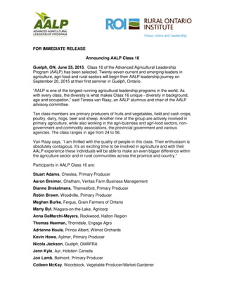FOR IMMEDIATE RELEASE
Announcing AALP Class 16
Guelph, ON, June 25, 2015. Class 16 of the Advanced Agricultural Leadership
Program (AALP) has been selected. Twenty-seven current and emerging leaders in
agriculture, agri-food and rural sectors will begin their AALP leadership journey on
September 20, 2015 at their first seminar in Guelph, Ontario.
“AALP is one of the longest-running agricultural leadership programs in the world. As
with every class, the diversity is what makes Class 16 unique - diversity in background,
age and occupation,” said Teresa van Raay, an AALP alumnus and chair of the AALP
advisory committee.
Ten class members are primary producers of fruits and vegetables, field and cash crops,
poultry, dairy, hogs, beef and sheep. Another nine of the group are actively involved in
primary agriculture, while also working in the agri-business and agri-food sectors, non-
government and commodity associations, the provincial government and various
agencies. The class ranges in age from 24 to 56.
Van Raay says, “I am thrilled with the quality of people in this class. Their enthusiasm is
absolutely contagious. It’s an exciting time to be involved in agriculture and with their
AALP experience these individuals will be able to make an even bigger difference within
the agriculture sector and in rural communities across the province and country.”
Participants in AALP Class 16 are:
Stuart Adams, Cheslea, Primary Producer
Aaron Breimer, Chatham, Veritas Farm Business Management
Dianne Brekelmans, Thamesford, Primary Producer
Robin Brown, Woodville, Primary Producer
Meghan Burke, Fergus, Grain Farmers of Ontario
Marty Byl, Niagara-on-the-Lake, Agricorp
Anna DeMarchi-Meyers, Rockwood, Halton Region
Thomas Heeman, Thorndale, Engage Agro
Adrienne Houle, Prince Albert, Wilmot Orchards
Kevin Howe, Aylmer, Primary Producer
Nicola Jackson, Guelph, OMAFRA
Jenn Kyle, Ayr, Holstein Canada
Jon Lamb, Belmont, Primary Producer
Colleen McKay, Woodstock, Vegetable Producer/Market Gardener
 