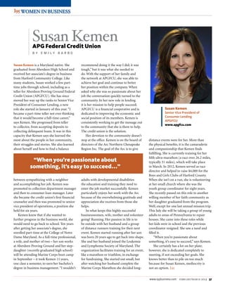 www.i95business.com february/march 2013 37
WOMEN IN DEFENSEWOMEN IN DEFENSE
WOMEN IN BUSINESSWOMEN IN BUSINESS
Susan Kemen is a Maryland native. She
graduated from Aberdeen High School and
received her associate’s degree in business
from Harford Community College. Like
many students, Susan worked a few part-
time jobs through school, including as a
teller for Aberdeen Proving Ground Federal
Credit Union (APGFCU). She has since
moved her way up the ranks to Senior Vice
President of Consumer Lending, a new
role she started in January of this year.“I
became a part-time teller not ever thinking
that it would become a full-time career,”
says Kemen. She progressed from teller
to collector, from accepting deposits to
collecting delinquent loans. It was in this
capacity that Kemen says she learned the
most about the people in her community,
their struggles and stories. She also learned
about herself and how to find a balance
between sympathizing with a neighbor
and accomplishing her job. Kemen was
promoted to collection department manager
and then to consumer loan manager. Later
she became the credit union’s first financial
counselor and then was promoted to senior
vice president of operations, a position she
held for six years.
Kemen knew that if she wanted to
further progress in the business world, she
would need to go back to school. Ten years
after getting her associate’s degree, she
enrolled part-time at the College of Notre
Dame Maryland. As a full-time professional,
a wife, and mother of two – her son works
at Aberdeen Proving Ground and her step-
daughter (recently graduated high school)
will be attending Marine Corps boot camp
in September – it took Kemen 11 years,
one class a semester, to earn her bachelor’s
degree in business management.“I wouldn’t
recommend doing it the way I did; it was
tough,” but it was what she needed to
do. With the support of her family and
the network at APGFCU, she was able to
achieve her goal and continue to better
her position within the company. When
asked why she was so passionate about her
job the conversation quickly turned to the
community. In her new role in lending
it is her mission to help people succeed;
APGFCU is a financial cooperative and is
dedicated to improving the economic and
social position of its members. Kemen is
consistently working to get the message out
to the community that she is there to help.
The credit union is the solution.
Her devotion to the community doesn’t
stop at the office. Kemen is on the board of
directors of the Arc Northern Chesapeake
Region Inc. The goal of the Arc is to give
adults with developmental disabilities
the education and training they need to
enter the job market successfully. Kemen
particularly enjoys her work with the Arc
because of the overwhelming gratitude and
appreciation she receives from those she
helps.
So what keeps this highly successful
businesswomen, wife, mother and volunteer
going? Running. Her passion in life is to
be outside with her husband and a group
of distance runners training for their next
event. Kemen started running after her son
was born 20 years ago to get back into shape.
She and her husband joined the Leukemia
and Lymphoma Society of Maryland. The
organization facilitates training for an event,
like a marathon or triathlon, in exchange
for fundraising. She started out small, but
after watching her husband complete the
Marine Corps Marathon she decided long-
distance events were for her. More than
the physical benefits, it is the camaraderie
and companionship that Kemen finds
fulfilling. She is currently training for her
fifth ultra-marathon (a race over 26.2 miles,
typically 31 miles), which will take place
in March. In 2012, Kemen served as race
director and helped to raise $4,000 for the
Boys and Girls Clubs of Harford County.
When she isn’t on a run, she is volunteering
at her small church where she was the
youth group coordinator for eight years.
She recently passed on this role to another
willing member of her faith community as
her daughter graduated from the program.
Well, except for one last annual mission trip.
This July she will be taking a group of young
adults to areas of Pennsylvania to repair
houses. She came into these roles while
her kids were in school and the previous
coordinator resigned. She saw a need and
filled it.
“When you’re passionate about
something, it’s easy to succeed,” says Kemen.
She certainly has a lot on her plate;
however, she is dedicated completely to
meeting, if not exceeding her goals. She
knows better than to pile on too much
because for Susan Kemen, mediocrity is
not an option. I95
Susan KemenAPG Federal Credit Union
B y Em i l y B a rb o
Susan Kemen
Senior Vice President of
Consumer Lending
APGFCU
www.apgfcu.com
“When you’re passionate about
something, it’s easy to succeed...”
 