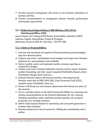 Curriculum Vitae, Abdel Karim Fneiche Page 3
7. Provide executive management with advice on the financial implications of
business activities
8. Provide recommendations to strategically enhance financial performance
and business opportunities
2.2 – Golden Royal Eagle Holding & GRE Offshore (2012-2014):
Chief Financial Officer (CFO)
Import Export, Int’l Trading & Distribution: Commodities, Cosmetics, FMCG
Lebanon, Angola, Mozambique, Congo & Paraguay
Reference: Owner & CEO Mr. Fadi Nesr / 03-777 268
2.2.1- Duties & Responsibilities:
1. Oversee and coordinate all aspects of financial planning (annual budgets,
long term financial plans)
2. Prepare and review consolidated annual budgets and longer-term financial
objectives for reasonableness and credibility
3. Review monthly results and implement monthly variance reporting as
compared to budget
4. Prepare and review financial statements, business activity reports, financial
position forecasting and other reports required (Profitability Reports, Items
Contribution Margin, Stock Level etc…
5. Analyze financial reports and financial situation with preparing the
financial ratios such as DSO, DPO, DIO, Cash Conversion Cycle (CCC),
Liquidity ratios, Profitability ratios etc…
6. Review with Group tax and treasury departments the finance/tax plans of
the countries
7. Act as a business advisor to the Chief Commercial Officer by reviewing and
making recommendations on the financial implications for new ventures,
including acquisitions, assets, significant product launches, new projects/
proposals, new strategic directions
8. Define Value Capture Model for maximizing cash and profit generation in
business/sales execution
9. Develop standards & rules & controls for fulfilling the controllership role in
entities
 