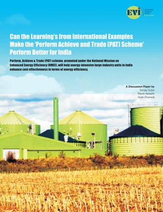 Can the Learning’s from International Examples
Make the ‘Perform Achieve and Trade (PAT) Scheme’
Perform Better for India
Perform, Achieve & Trade (PAT) scheme, promoted under the National Mission on
Enhanced Energy Efficiency (NMEE), will help energy-intensive large industry units in India
enhance cost effectiveness in terms of energy efficiency.
A Discussion Paper by
Sanjay Dube
Ritesh Awasthi
Vivek Dhariwal
 
