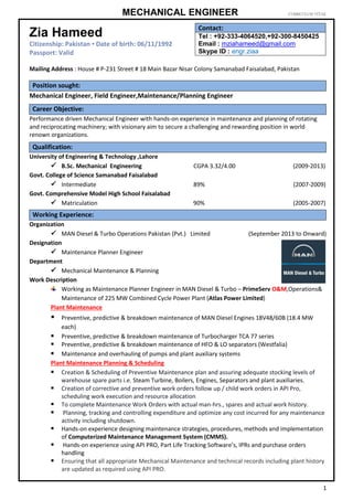 MECHANICAL ENGINEER CURRICULUM VITAE
1
Mailing Address : House # P-231 Street # 18 Main Bazar Nisar Colony Samanabad Faisalabad, Pakistan
Mechanical Engineer, Field Engineer,Maintenance/Planning Engineer
Performance driven Mechanical Engineer with hands-on experience in maintenance and planning of rotating
and reciprocating machinery; with visionary aim to secure a challenging and rewarding position in world
renown organizations.
University of Engineering & Technology ,Lahore
 B.Sc. Mechanical Engineering CGPA 3.32/4.00 (2009-2013)
Govt. College of Science Samanabad Faisalabad
 Intermediate 89% (2007-2009)
Govt. Comprehensive Model High School Faisalabad
 Matriculation 90% (2005-2007)
Organization
 MAN Diesel & Turbo Operations Pakistan (Pvt.) Limited (September 2013 to Onward)
Designation
 Maintenance Planner Engineer
Department
 Mechanical Maintenance & Planning
Work Description
Working as Maintenance Planner Engineer in MAN Diesel & Turbo – PrimeServ O&M,Operations&
Maintenance of 225 MW Combined Cycle Power Plant (Atlas Power Limited)
Plant Maintenance
 Preventive, predictive & breakdown maintenance of MAN Diesel Engines 18V48/60B (18.4 MW
each)
 Preventive, predictive & breakdown maintenance of Turbocharger TCA 77 series
 Preventive, predictive & breakdown maintenance of HFO & LO separators (Westfalia)
 Maintenance and overhauling of pumps and plant auxiliary systems
Plant Maintenance Planning & Scheduling
 Creation & Scheduling of Preventive Maintenance plan and assuring adequate stocking levels of
warehouse spare parts i.e. Steam Turbine, Boilers, Engines, Separators and plant auxiliaries.
 Creation of corrective and preventive work orders follow up / child work orders in API Pro,
scheduling work execution and resource allocation
 To complete Maintenance Work Orders with actual man-hrs., spares and actual work history.
 Planning, tracking and controlling expenditure and optimize any cost incurred for any maintenance
activity including shutdown.
 Hands-on experience designing maintenance strategies, procedures, methods and implementation
of Computerized Maintenance Management System (CMMS).
 Hands-on experience using API PRO, Part Life Tracking Software’s, IPRs and purchase orders
handling
 Ensuring that all appropriate Mechanical Maintenance and technical records including plant history
are updated as required using API PRO.
Zia Hameed
Citizenship: Pakistan ▪ Date of birth: 06/11/1992
Passport: Valid
Contact:
Tel : +92-333-4064520,+92-300-8450425
Email : mziahameed@gmail.com
Skype ID : engr.ziaa
Position sought:
Career Objective:
Qualification:
Working Experience:
 