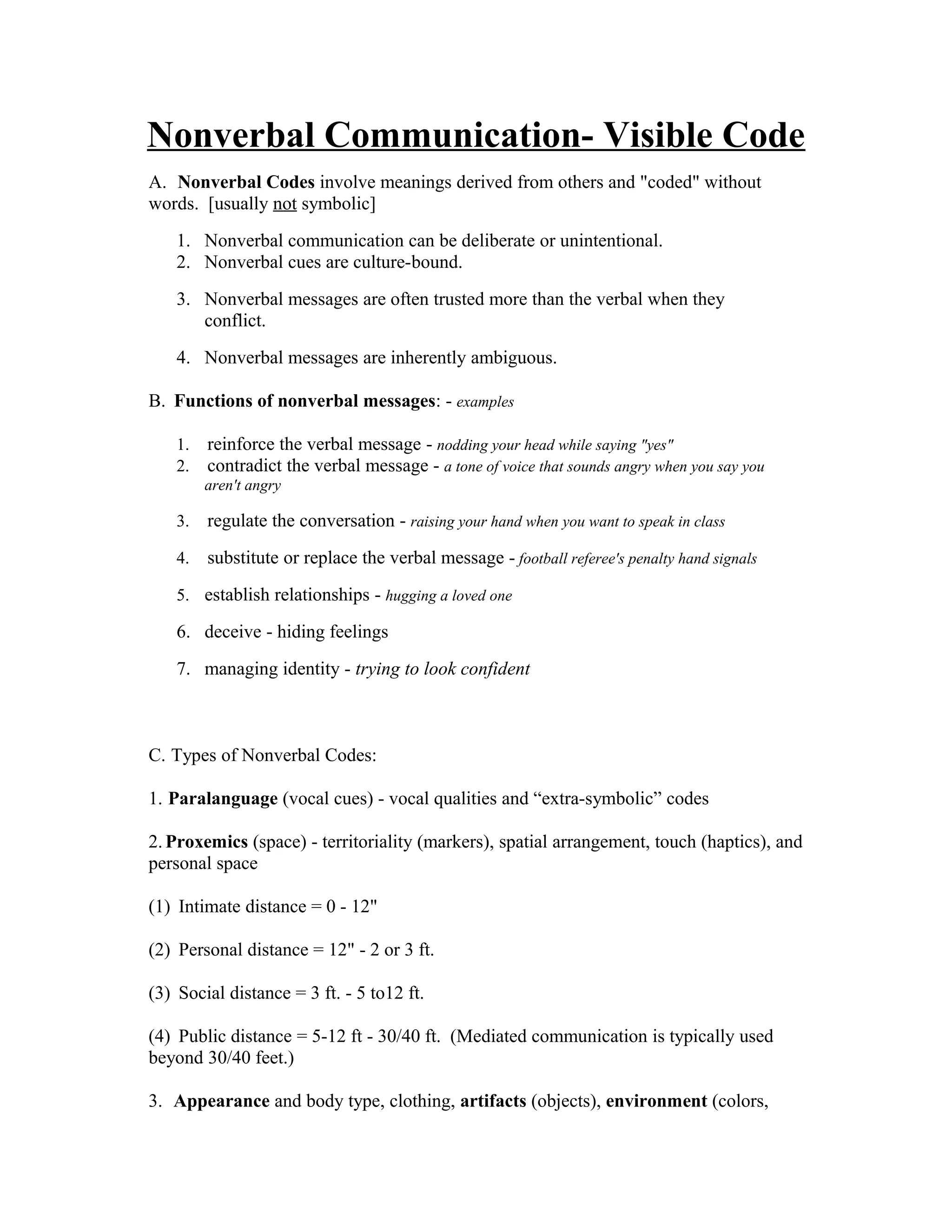 Nonverbal Communication- Visible Code
A. Nonverbal Codes involve meanings derived from others and "coded" without
words. [usually not symbolic]
1. Nonverbal communication can be deliberate or unintentional.
2. Nonverbal cues are culture-bound.
3. Nonverbal messages are often trusted more than the verbal when they
conflict.
4. Nonverbal messages are inherently ambiguous.
B. Functions of nonverbal messages: - examples
1. reinforce the verbal message - nodding your head while saying "yes"
2. contradict the verbal message - a tone of voice that sounds angry when you say you
aren't angry
3. regulate the conversation - raising your hand when you want to speak in class
4. substitute or replace the verbal message - football referee's penalty hand signals
5. establish relationships - hugging a loved one
6. deceive - hiding feelings
7. managing identity - trying to look confident
C. Types of Nonverbal Codes:
1. Paralanguage (vocal cues) - vocal qualities and “extra-symbolic” codes
2.Proxemics (space) - territoriality (markers), spatial arrangement, touch (haptics), and
personal space
(1) Intimate distance = 0 - 12"
(2) Personal distance = 12" - 2 or 3 ft.
(3) Social distance = 3 ft. - 5 to12 ft.
(4) Public distance = 5-12 ft - 30/40 ft. (Mediated communication is typically used
beyond 30/40 feet.)
3. Appearance and body type, clothing, artifacts (objects), environment (colors,
 