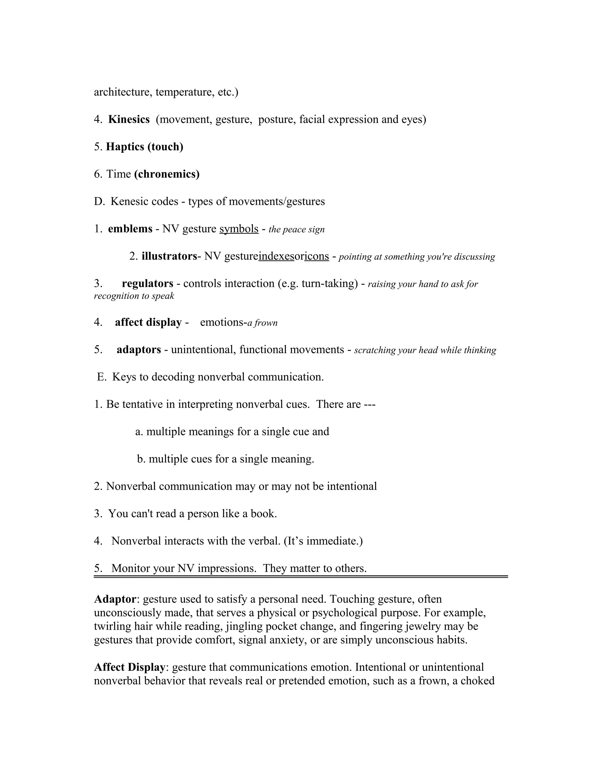 architecture, temperature, etc.)
4. Kinesics (movement, gesture, posture, facial expression and eyes)
5. Haptics (touch)
6. Time (chronemics)
D. Kenesic codes - types of movements/gestures
1. emblems - NV gesture symbols - the peace sign
2. illustrators- NV gestureindexesoricons - pointing at something you're discussing
3. regulators - controls interaction (e.g. turn-taking) - raising your hand to ask for
recognition to speak
4. affect display - emotions-a frown
5. adaptors - unintentional, functional movements - scratching your head while thinking
E. Keys to decoding nonverbal communication.
1. Be tentative in interpreting nonverbal cues. There are ---
a. multiple meanings for a single cue and
b. multiple cues for a single meaning.
2. Nonverbal communication may or may not be intentional
3. You can't read a person like a book.
4. Nonverbal interacts with the verbal. (It’s immediate.)
5. Monitor your NV impressions. They matter to others.
Adaptor: gesture used to satisfy a personal need. Touching gesture, often
unconsciously made, that serves a physical or psychological purpose. For example,
twirling hair while reading, jingling pocket change, and fingering jewelry may be
gestures that provide comfort, signal anxiety, or are simply unconscious habits.
Affect Display: gesture that communications emotion. Intentional or unintentional
nonverbal behavior that reveals real or pretended emotion, such as a frown, a choked
 