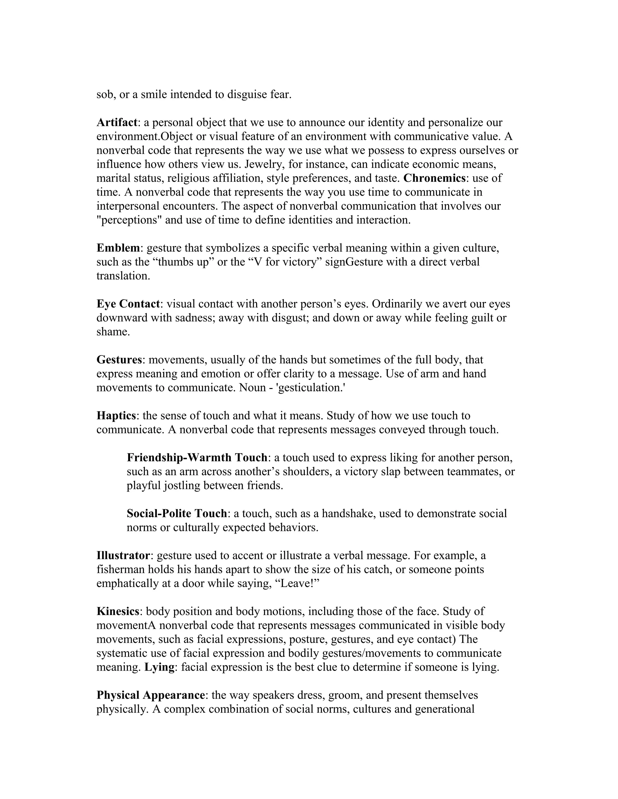 sob, or a smile intended to disguise fear.
Artifact: a personal object that we use to announce our identity and personalize our
environment.Object or visual feature of an environment with communicative value. A
nonverbal code that represents the way we use what we possess to express ourselves or
influence how others view us. Jewelry, for instance, can indicate economic means,
marital status, religious affiliation, style preferences, and taste. Chronemics: use of
time. A nonverbal code that represents the way you use time to communicate in
interpersonal encounters. The aspect of nonverbal communication that involves our
"perceptions" and use of time to define identities and interaction.
Emblem: gesture that symbolizes a specific verbal meaning within a given culture,
such as the “thumbs up” or the “V for victory” signGesture with a direct verbal
translation.
Eye Contact: visual contact with another person’s eyes. Ordinarily we avert our eyes
downward with sadness; away with disgust; and down or away while feeling guilt or
shame.
Gestures: movements, usually of the hands but sometimes of the full body, that
express meaning and emotion or offer clarity to a message. Use of arm and hand
movements to communicate. Noun - 'gesticulation.'
Haptics: the sense of touch and what it means. Study of how we use touch to
communicate. A nonverbal code that represents messages conveyed through touch.
Friendship-Warmth Touch: a touch used to express liking for another person,
such as an arm across another’s shoulders, a victory slap between teammates, or
playful jostling between friends.
Social-Polite Touch: a touch, such as a handshake, used to demonstrate social
norms or culturally expected behaviors.
Illustrator: gesture used to accent or illustrate a verbal message. For example, a
fisherman holds his hands apart to show the size of his catch, or someone points
emphatically at a door while saying, “Leave!”
Kinesics: body position and body motions, including those of the face. Study of
movementA nonverbal code that represents messages communicated in visible body
movements, such as facial expressions, posture, gestures, and eye contact) The
systematic use of facial expression and bodily gestures/movements to communicate
meaning. Lying: facial expression is the best clue to determine if someone is lying.
Physical Appearance: the way speakers dress, groom, and present themselves
physically. A complex combination of social norms, cultures and generational
 