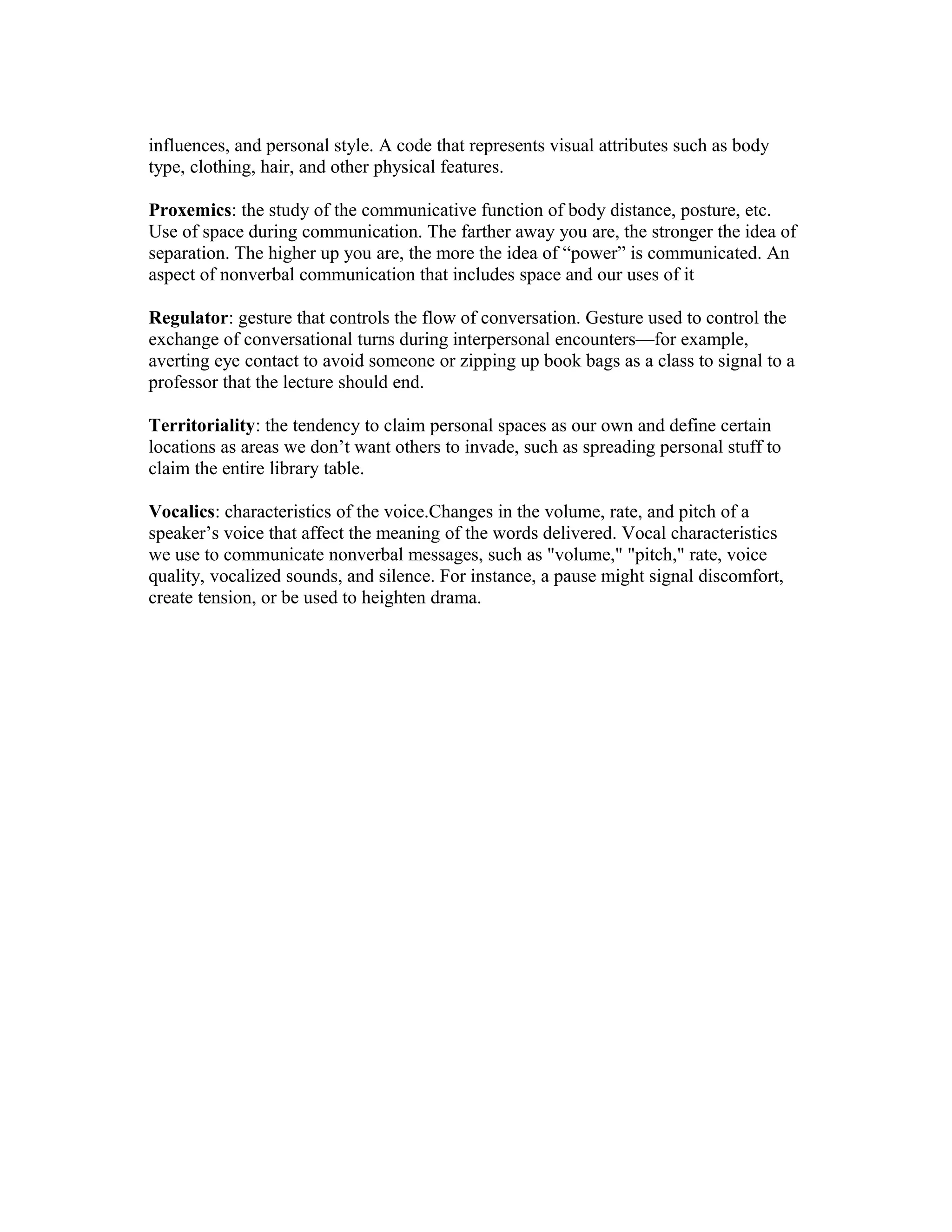 influences, and personal style. A code that represents visual attributes such as body
type, clothing, hair, and other physical features.
Proxemics: the study of the communicative function of body distance, posture, etc.
Use of space during communication. The farther away you are, the stronger the idea of
separation. The higher up you are, the more the idea of “power” is communicated. An
aspect of nonverbal communication that includes space and our uses of it
Regulator: gesture that controls the flow of conversation. Gesture used to control the
exchange of conversational turns during interpersonal encounters—for example,
averting eye contact to avoid someone or zipping up book bags as a class to signal to a
professor that the lecture should end.
Territoriality: the tendency to claim personal spaces as our own and define certain
locations as areas we don’t want others to invade, such as spreading personal stuff to
claim the entire library table.
Vocalics: characteristics of the voice.Changes in the volume, rate, and pitch of a
speaker’s voice that affect the meaning of the words delivered. Vocal characteristics
we use to communicate nonverbal messages, such as "volume," "pitch," rate, voice
quality, vocalized sounds, and silence. For instance, a pause might signal discomfort,
create tension, or be used to heighten drama.
 