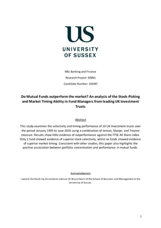 1
MSc Banking and Finance
Research Project: 926N1
Candidate Number: 143347
Do Mutual Funds outperform the market? An analysis of the Stock-Picking
and Market Timing Ability in Fund Managers from leading UK Investment
Trusts
Abstract
This study examines the selectivity and timing performance of 10 UK Investment trusts over
the period January 1995 to June 2016 using a combination of Jensen, Sharpe, and Treynor
measure. Results show little evidence of outperformance against the FTSE All Share index.
Only 1 fund showed evidence of superior stock selectivity, whilst no funds showed evidence
of superior market timing. Consistent with other studies, this paper also highlights the
positive association between portfolio concentration and performance in mutual funds.
Acknowledgement
I would like thank my dissertation advisor Dr Bruce Hearn of the School of Business and Management at the
University of Sussex .
 