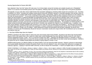Housing Opportunities for Persons With AIDS
X-11
been detected in New York City5
(where HIV rates were 3 to 16 times higher among the homeless and unstably housed) and in Philadelphia6
(where 3 to 10 percent of all homeless persons were HIV-positive), reflecting rates more than ten times higher than in the general population.
HIV typically co-occurs with other serious health threats that exacerbate challenges to remaining stably housed and connected to care. According
to Wolitski et al. (2010), “Homeless and unstably housed persons living with HIV/AIDS represent a vulnerable population that has been shown to
be at increased risk for multiple health threats including substance abuse, mental illness, violence, poor access and adherence to HIV medical care,
and high-risk sexual practices.”7
Co-occurring mental illness disproportionately affects PLWHA and often establishes further barriers (including
stigma and discrimination) to obtaining affordable and appropriate housing. The HIV Cost and Services Utilization Study, which surveyed a
nationally representative sample of persons living with HIV, found that nearly half of participants screened positive for one or more of four
psychiatric disorders, and about 70 percent were estimated to need some type of mental health care.8
Nearly 40 percent of persons with HIV
reported substance use issues, and more than 13 percent screened positive for substance dependence. The prevalence of mental disorders is even
greater among economically disadvantaged racial and ethnic minorities, who represent the majority of new HIV/AIDS cases. In addition, many
have chronic illnesses, including conditions that commonly co-occur with HIV, such as tuberculosis and hepatitis C. The HUD-CDC joint Housing
and Health Study also reported this high-need client population in research conducted on presenting issues and life history of 665 persons living
with HIV in Baltimore, Chicago, and Los Angeles. Intake assessments showed that participants had pervasive challenges; 96 percent were
homeless or at severe risk of homelessness, 68 percent had prior incarceration records and a large number with risk behaviors such as recreational
and injection drug use.9
b. How Does HOPWA Helps Solve the Problem?
HOPWA is essential to the nation’s effort to reduce the worst case housing needs among PLWHA. According to the Worst Case Housing Needs
Report of 2013, HUD reports that in 2011 nearly 8.5 million lower income families paid more than half their monthly income for rent, lived in
severely substandard housing, or both. This is a 19 percent increase from 2009.10
Adequate and affordable housing is a necessity in order to
promote stability that enables clients to access HIV services provided under Ryan White CARE Act and other human services programs. HOPWA is
the portal into care for unstably housed people and provides on-going support to remain in care.
HOPWA-funded housing is an effective platform for linking PLWHA to care and improving health outcomes. Research continues to demonstrate
that housing stability significantly increases HIV-positive clients’ entry into and retention in care, and increases their adherence to complex HIV
treatment regimens – resulting in improved health outcomes, as well as reduced HIV transmission. A recent Los Angeles study of 14,875 Ryan
5 Kerker, B., Bainbridge, J., Li, W., Kennedy, J., Bennani, Y., Agerton, T., Marder, D., Torian, L., Tsoi, B., Appel, K., Gutkovich, A. (2005). The health of homeless adults in New York
City: A report from the New York City Departments of Health and Mental Hygiene and Homeless Services. Retrieved from http:nyc.gov/htm/doh/downloads/pdf/epi/epi-homeless-
200512.pdf.
6 Culhane, D., Gollub, E., Kuhn, R., and Shpaner, M. (2011). The co-occurrence of AIDS and homelessness: results from the integration of administrative data for AIDS surveillance
and public shelter utilization in Philadelphia. Journal of Epidemiology and Community Health, 55(7), 515-520.
7 Wolitski, R.J., Kidder, D.P., Pals, S.L., Royal, S., Aidala, A., Stall, R., Holtgrave, D.R., Harre, D. Courtenay-Quirk, C. (2010) Randomized trial of the effects of housing assistance
on the health and risk behaviors of homeless and unstably housed people living with HIV.” AIDS and Behavior, 14(3), 493-503.
8 Bing, E.G., Burnam, M.A., Longshore, D., Fleishman, J.A., Sherbourne, C.D., London, A.S., Turner, B.J., Eggan, F., Beckman, R., Vitiello, B., Morton, S.C., Orlando, M., Bozzette,
S.A., Ortiz-Barron, L., Shapiro, M. (2011). Psychiatric disorders and drug use among Human Immunodeficiency Virus-infected adults in the United States. Archives of General
Psychiatry, 58(8), 721-728.
9 Wolitski, R.J., et al. (2010). 493-503.
10 U.S Department of Housing and Urban Development, 2013 (August); Worst Case Housing Needs 2011: Report to Congress. Retrieved from
http://portal.hud.gov/hudportal/HUD?src=/press/press_releases_media_advisories/2013/HUDNo.13-028
 