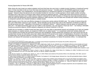 Housing Opportunities for Persons With AIDS
X-12
White clients who had at least one medical outpatient visit found that those who were living in unstable housing (homeless or transitional housing)
were 1.4 times more likely to fall out of care than those with permanent housing.11
Homeless persons with HIV/AIDS experienced increased
morbidity and mortality, more hospitalizations, and decreased adherence to antiretroviral treatment, as compared to PLWHA who are stably
housed.12
Research shows that persons who are chronically homeless for more than 6 months and have a chronic health condition (including
HIV/AIDS) have a high chance of premature death without housing and supportive services.13
HOPWA data shows that 96 percent of persons in
supportive housing programs have a stable outcome. Research conducted by the AIDS Foundation of Chicago has shown that homeless persons
living with AIDS had significantly improved medication adherence, health outcomes, and viral loads when provided with HOPWA housing assistance,
as compared to persons who remained homeless or unstably housed.
Stable housing is one of the most cost-effective strategies for driving down soaring national HIV/AIDS costs. The number of persons living with
HIV in the United States continues to grow annually. Recent estimates put the annual direct costs of HIV medications at between $17,000 and
$41,000 per person per year14
, depending on the severity of an individual’s infection.15
Lifetime treatment costs per person are estimated to be
$367,134.16
The federal government spent over $21.4 billion in HIV prevention, care, and research in fiscal year 201217
. By investing in affordable
housing and preventive supports, HOPWA assistance safeguards this national investment in HIV care.
PLWHA who are homeless or unstably housed have been shown to be more likely to demonstrate frequent and prolonged use of high-cost hospital-
based emergency or inpatient services, as compared to PLWHA who are stably housed.18
In a randomized control trial, homeless adults with
chronic illnesses were provided with permanent housing and case management. Results showed that compared to the control group that was not
provided these services, the intervention group had a relative reduction of 29 percent in the number of hospitalizations, 29 percent in the number
of hospital days, and 24 percent reduction in number of emergency department visits. 19
In addition, housing stabilization can lead to reduced risk
behavior and reduced HIV transmission (as described below), a significant consideration for federal HIV prevention efforts. It is estimated that
11 Los Angeles County Department of Public Health (2011). Los Angeles County Enhanced Comprehensive HIV Prevention Plan (ECHPP). Retrieved from
http://www.lapublichealth.org/AIDS/PPC/ECHPP/ECHPPWorkbook1.pdf.
12 Kidder, D.P., Wolitski, R.J., Campsmith, M.L., Nakamura, G.V. (2007). Health status, health care use, medication use, and medication adherence among homeless and housed
people living with HIV/AIDS. American Journal of Public Health, 97, 2238-2245. See also: Moss, A.R., Hahn, J.A., Perry, S., Charlebois, E.D., Guzman, D., Clark R.A., Bangsberg,
D.R. (2004). Adherence to highly active antiretroviral therapy in the homeless population in San Francisco: a prospective study. Clinical Infectious Diseases, 39, 1190-1198.
13 Basu, A., Kee R., Buchanan, D., Sadowski L.S., (2011). Comparative cost analysis of housing and case management program for chronically ill homeless adults compared to usual
care., Health Research and Educational Trust, 1-21.
14 Schackman, B.R., Gebo, K.A., Walensky, R.P., Losina, E., Muccio, T., Sax, P.E., Weinstein, M.C., Seage, G.R.III, Moore, R.D., Freedberg, K.A. (2006). The lifetime cost of current
human immunodeficiency virus care in the United States. Med Care, 44, 990-997, updated to 2009 dollars.
15 Ibid.
16 Ibid. Also see: Farnham, P.G., Holtgrave, D.R., Sansom, S.L., Hall, I.H. (2010). Medical costs averted by HIV prevention efforts in the United States, 1991–2006. Journal of
Acquired Immune Deficiency Syndromes (JAIDS), 54(5), 565-567.
17 Kaiser Family Foundation (2014). U.S. Federal Funding for HIV/AIDS: The President’s FY 2014 Budget Request. Retrieved from: http://kff.org/hivaids/fact-sheet/u-s-federal-
funding-for-hivaids-the-presidents-fy-2014-budget-request/
18 Masson, C.L., Sorenson, J.L., Phibbs, C.S., Okin, R.L. (2004). Predictors of medical service utilization among individuals with co-occurring HIV infection and substance abuse
disorders. AIDS Care, 16(6), 744-755. See also: Smith, M.Y., Rapkin, B.D., Winkel, G., Springer, C. Chhabra, R., & Feldman, I.S. (2000). Housing status and health care service
utilization among low-income persons with HIV/AIDS. Journal of General Internal Medicine, 15(10), 731-738; and Fleishman, J.A., Yehia, B.R., Moore, R.D., Gebo, K.A. (2010).
The economic burden of late entry into medical care for patients with HIV infection. Medical Care, 48(12), 1071-1079.
19 Sadowski, L., Kee, R., VanderWeele, T., Buchman, D. (2009). Effect of a housing and case management program on emergency department visits and hospitalization among
chronically ill homeless adults. Journal of the American Medical Association (JAMA), 301(17), 1771-1778.
 