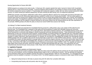 Housing Opportunities for Persons With AIDS
X-15
HOPWA programs are working to link clients to jobs. In fiscal year 2013, projects reported that nearly 5 percent of clients (5,851 households)
obtained jobs as a result of the services provided. A technical assistance pilot provided to nine grantees to enhance service provider capacity to
link clients to employment services resulted in: 79 partnerships with employment programs created; 463 new clients received employment-related
services, 413 clients received job readiness assessments; 99 clients received job skills training; and 110 employment placements.
HOPWA also promotes cross-program collaborations within HUD by supporting efforts to advance fair housing goals and sharing information with
the provider network and with clients about legal protections available to combat forms of housing discrimination. HUD has issued guidance to
promote equal access to housing and to address issues of stigma as seen in housing discrimination facing lesbian, gay, bi-sexual, and transgender
persons and couples. The Department published a proposed rule in July 2013 related to Affirmatively Furthering Fair Housing. This rule will provide
state and local grantees with the capacity to improve outcomes for low-income citizens from fair housing policies and sets clear expectations for
this principle. HOPWA grantees will utilize this policy to ensure low income PLWHA have access to fair housing.
(b) Utilizing IT to Make Investment Decisions
In 2012, CPD overhauled and automated the Consolidated Planning process for 1,208 grantees using a new module of IDIS called the eCon
Planning Suite. The Consolidated Plan is designed to help states and local jurisdictions to assess their affordable housing and community
development needs and market conditions, and to make data-driven, place-based investment decisions. The consolidated planning process serves
as the framework for a community wide dialogue to identify housing and community development priorities. These enhancements increase the
effectiveness of CPD’s four formula block grant programs, including HOPWA, by providing grantees with expanded data and a web-based mapping
tool and planning template to improve up-front planning and back-end performance reporting. These updates provide grantees with the resources
necessary to support need-driven, place-based decisions. For example, the new electronic Consolidated Plan template now automatically provides
HOPWA grantees with CDC surveillance data and HIV Housing Need data to assist them to make HOPWA funding decisions. Overall, the updated
Consolidated Plan systems will allow grantees to leverage resources and maximize program outcomes, and, for some communities, lessen the need
to rely on contractors to assemble the Consolidated Plan. CPD plans to enhance the eCon Planning Suite with a Field Office review module for the
Con Plan, Annual Action Plan (AAP) and Consolidated Annual Performance and Evaluation Report (CAPER) in IDIS. This capability will replace the
paper-based review process and further reduce the workload on CPD Field staff associated with plan review. The enhancement will more
comprehensively document the plan review process in IDIS. Please refer to the Information Technology Portfolio Justification for more details.
5. Legislative Proposals
Highlights of the HOPWA Legislative and Modernization Proposal
The HOPWA funding formula would be updated to better reflect the nature of the HIV epidemic that has evolved over the years through advances
in HIV care and surveillance, and the increasingly disproportionate impact of HIV on communities of poverty. HUD has estimated the projected
formula allocations based upon this legislative proposal (See Section 6 Formula Allocation Tables for more information). It is anticipated that these
allocations would be available for discussion in the spring of 2014. The HOPWA legislative proposal is envisioned to better target HOPWA funding
by:
 Basing the funding formula on CDC data on persons living with HIV rather than cumulative AIDS cases;
 Incorporating local housing costs and poverty rates into the formula;
 