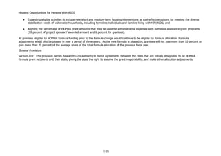 Housing Opportunities for Persons With AIDS
X-16
 Expanding eligible activities to include new short and medium-term housing interventions as cost-effective options for meeting the diverse
stabilization needs of vulnerable households, including homeless individuals and families living with HIV/AIDS; and
 Aligning the percentage of HOPWA grant amounts that may be used for administrative expenses with homeless assistance grant programs
(10 percent of project sponsors’ awarded amount and 6 percent for grantees).
All grantees eligible for HOPWA formula funding prior to the formula change would continue to be eligible for formula allocation. Formula
adjustments would also be phased in over a period of three years. As the new formula is phased in, grantees will not lose more than 10 percent or
gain more than 20 percent of the average share of the total formula allocation of the previous fiscal year.
General Provisions
Section 203: This provision carries forward HUD’s authority to honor agreements between the cities that are initially designated to be HOPWA
formula grant recipients and their state, giving the state the right to assume the grant responsibility, and make other allocation adjustments.
 