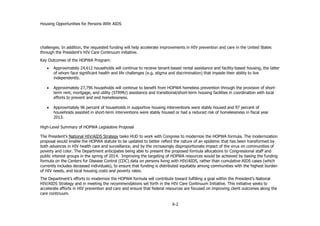 Housing Opportunities for Persons With AIDS
X-2
challenges. In addition, the requested funding will help accelerate improvements in HIV prevention and care in the United States
through the President’s HIV Care Continuum initiative.
Key Outcomes of the HOPWA Program:
 Approximately 24,612 households will continue to receive tenant-based rental assistance and facility-based housing, the latter
of whom face significant health and life challenges (e.g. stigma and discrimination) that impede their ability to live
independently.
 Approximately 27,796 households will continue to benefit from HOPWA homeless prevention through the provision of short-
term rent, mortgage, and utility (STRMU) assistance and transitional/short-term housing facilities in coordination with local
efforts to prevent and end homelessness.
 Approximately 96 percent of households in supportive housing interventions were stably housed and 97 percent of
households assisted in short-term interventions were stably housed or had a reduced risk of homelessness in fiscal year
2013.
High-Level Summary of HOPWA Legislative Proposal
The President’s National HIV/AIDS Strategy tasks HUD to work with Congress to modernize the HOPWA formula. The modernization
proposal would enable the HOPWA statute to be updated to better reflect the nature of an epidemic that has been transformed by
both advances in HIV health care and surveillance, and by the increasingly disproportionate impact of the virus on communities of
poverty and color. The Department anticipates being able to present the proposed formula allocations to Congressional staff and
public interest groups in the spring of 2014. Improving the targeting of HOPWA resources would be achieved by basing the funding
formula on the Centers for Disease Control (CDC) data on persons living with HIV/AIDS, rather than cumulative AIDS cases (which
currently includes deceased individuals), to ensure that funding is distributed equitably among communities with the highest burden
of HIV needs, and local housing costs and poverty rates.
The Department’s efforts to modernize the HOPWA formula will contribute toward fulfilling a goal within the President’s National
HIV/AIDS Strategy and in meeting the recommendations set forth in the HIV Care Continuum Initiative. This initiative seeks to
accelerate efforts in HIV prevention and care and ensure that federal resources are focused on improving client outcomes along the
care continuum.
 