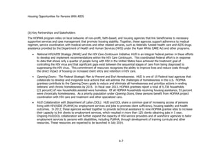 Housing Opportunities for Persons With AIDS
X-7
(b) Key Partnerships and Stakeholders
The HOPWA program relies on local networks of non-profit, faith-based, and housing agencies that link beneficiaries to necessary
supportive services and case management that promote housing stability. Together, these agencies support adherence to medical
regimen, service coordination with medical services and other related services, such as federally funded health care and AIDS drugs
assistance provided by the Department of Health and Human Services (HHS) under the Ryan White CARE Act and other programs.
 National HIV/AIDS Strategy (NHAS) and the HIV Care Continuum Initiative. HUD is an integral Federal partner in these efforts
to develop and implement recommendations within the HIV Care Continuum. This coordinated Federal effort is in response
to data that shows only a quarter of people living with HIV in the United States have achieved the treatment goal of
controlling the HIV virus and that significant gaps exist between the sequential stages of care from being diagnosed to
suppressing the HIV virus. This commitment of resources recognizes the ability to improve lives and reduce costs through
the direct impact of housing on increased client entry and retention in HIV care.
 Opening Doors: The Federal Strategic Plan to Prevent and End Homelessness. HUD is one of 19 Federal lead agencies that
collaborate to develop and invigorate local actions that will address the challenges of homelessness in the U.S. HOPWA
grantees contribute to the Opening Doors goals to reduce and eliminate all homelessness and prioritize actions in ending
veterans’ and chronic homelessness by 2015. In fiscal year 2013, HOPWA grantees report a total of 5,736 households
(21 percent) of new households assisted were homeless. Of all HOPWA households receiving housing assistance, 51 percent
were chronically homelessness. As a priority population under Opening Doors, these persons benefit from HOPWA project
coordination with HIV care and treatment and other specialized care.
 HUD Collaboration with Department of Labor (DOL). HUD and DOL share a common goal of increasing access of persons
living with HIV/AIDS (PLWHA) to employment services and jobs to promote client sufficiency, housing stability and health
outcomes. In 2012, these agencies worked together to provide technical assistance to nine HOPWA grantee sites to increase
their capacity to link clients to employment services, which resulted in more than 125 clients obtaining jobs in 1 year.
Ongoing HUD/DOL collaboration will further expand the capacity of HIV service providers and of workforce agencies to tailor
employment services to persons with disabilities, including PLWHA, through development of training curricula and other
resources. These resources are expected to be launched in July 2014.
 