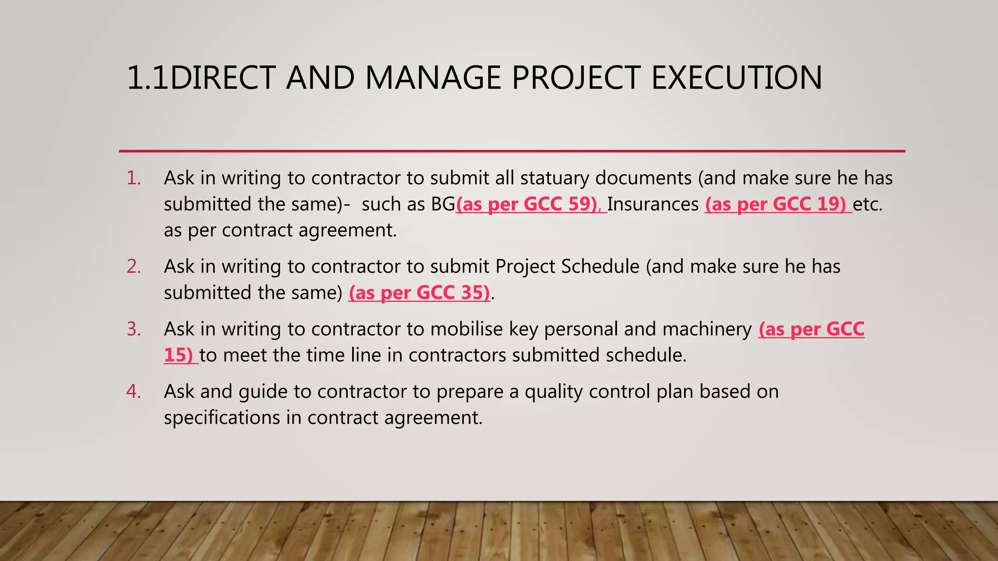 1.1DIRECT AND MANAGE PROJECT EXECUTION
1. Ask in writing to contractor to submit all statuary documents (and make sure he has
submitted the same)- such as BG(as per GCC 59), Insurances (as per GCC 19) etc.
as per contract agreement.
2. Ask in writing to contractor to submit Project Schedule (and make sure he has
submitted the same) (as per GCC 35).
3. Ask in writing to contractor to mobilise key personal and machinery (as per GCC
15) to meet the time line in contractors submitted schedule.
4. Ask and guide to contractor to prepare a quality control plan based on
specifications in contract agreement.
 