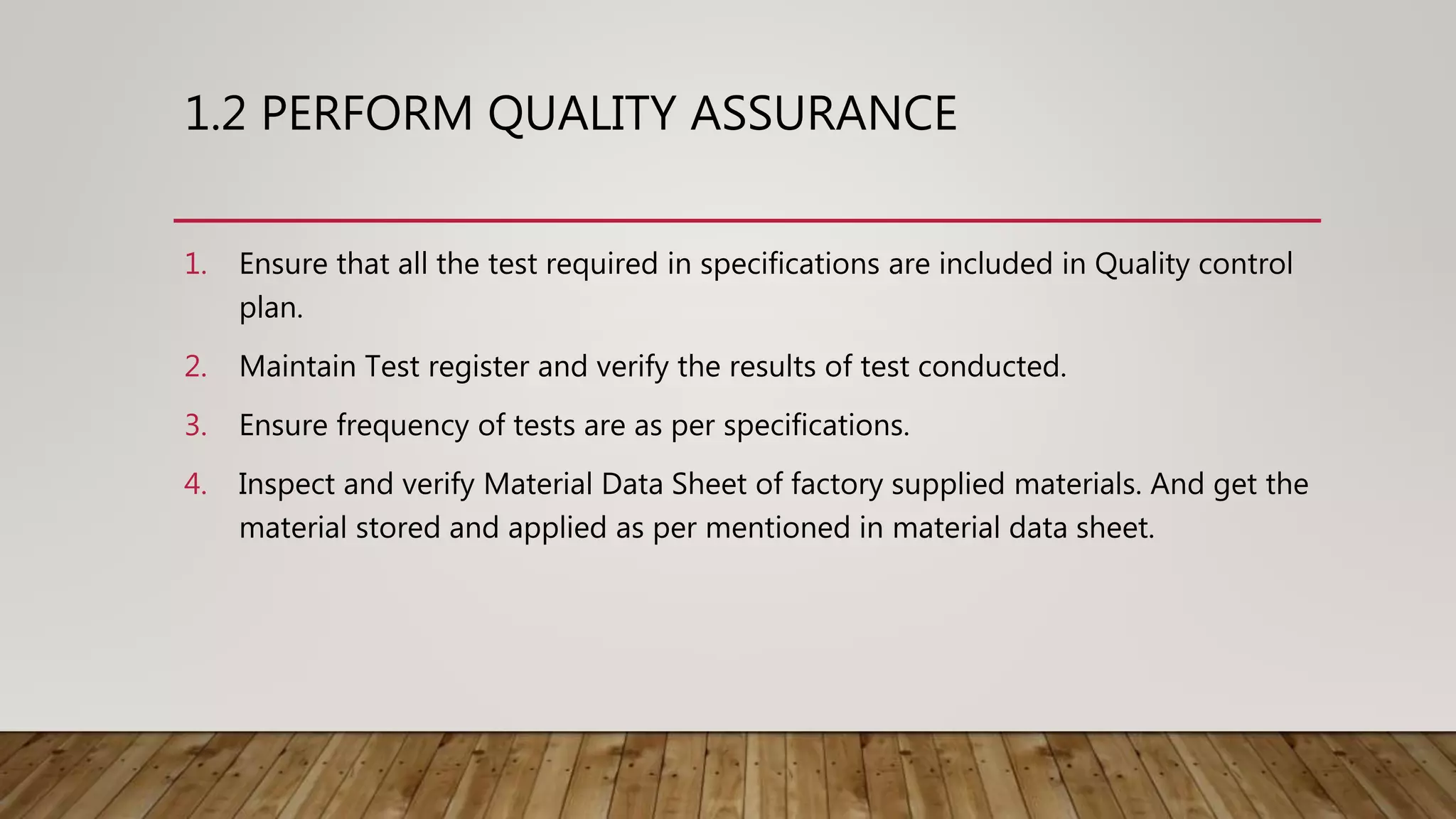 1.2 PERFORM QUALITY ASSURANCE
1. Ensure that all the test required in specifications are included in Quality control
plan.
2. Maintain Test register and verify the results of test conducted.
3. Ensure frequency of tests are as per specifications.
4. Inspect and verify Material Data Sheet of factory supplied materials. And get the
material stored and applied as per mentioned in material data sheet.
 