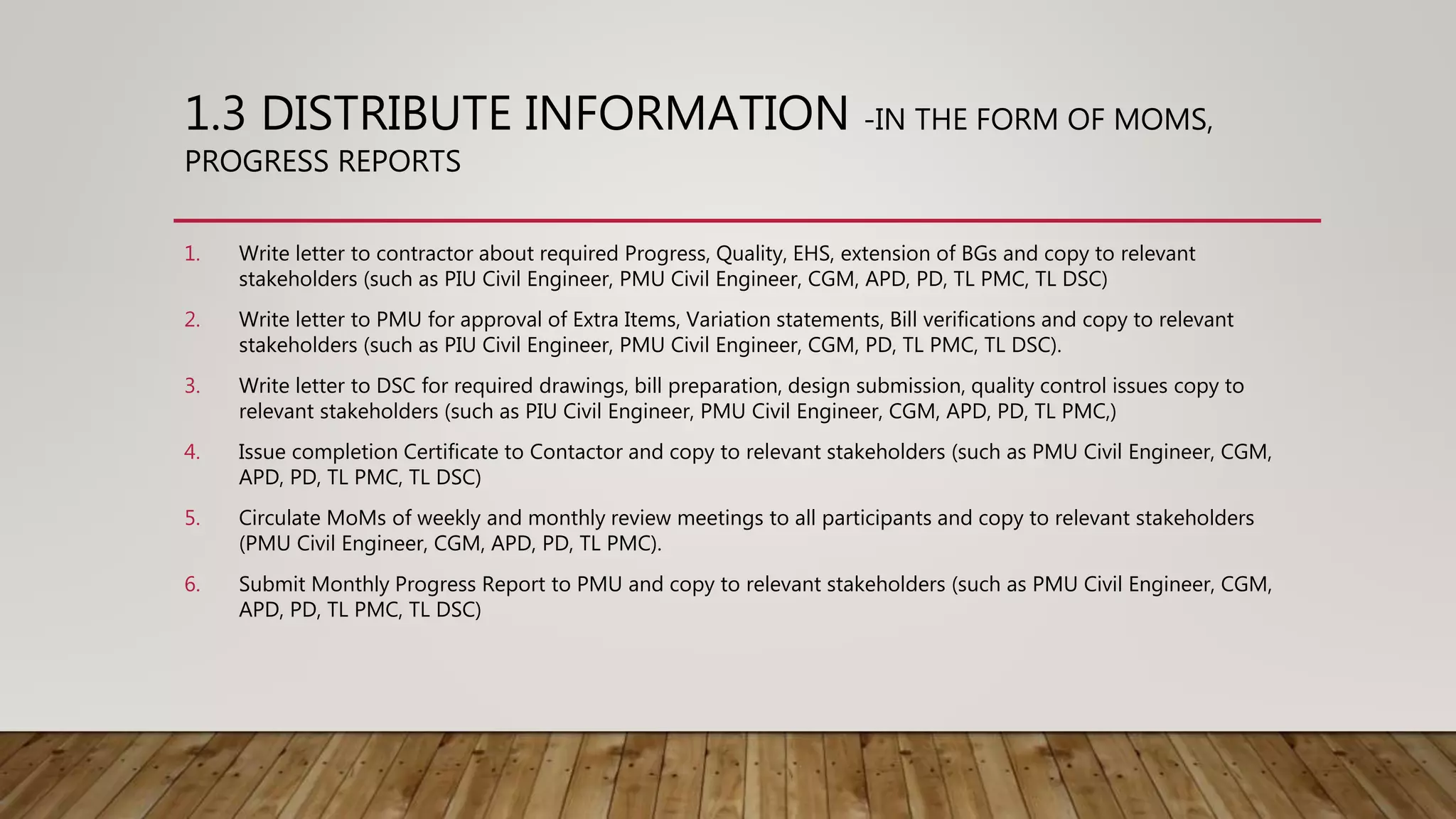1.3 DISTRIBUTE INFORMATION -IN THE FORM OF MOMS,
PROGRESS REPORTS
1. Write letter to contractor about required Progress, Quality, EHS, extension of BGs and copy to relevant
stakeholders (such as PIU Civil Engineer, PMU Civil Engineer, CGM, APD, PD, TL PMC, TL DSC)
2. Write letter to PMU for approval of Extra Items, Variation statements, Bill verifications and copy to relevant
stakeholders (such as PIU Civil Engineer, PMU Civil Engineer, CGM, PD, TL PMC, TL DSC).
3. Write letter to DSC for required drawings, bill preparation, design submission, quality control issues copy to
relevant stakeholders (such as PIU Civil Engineer, PMU Civil Engineer, CGM, APD, PD, TL PMC,)
4. Issue completion Certificate to Contactor and copy to relevant stakeholders (such as PMU Civil Engineer, CGM,
APD, PD, TL PMC, TL DSC)
5. Circulate MoMs of weekly and monthly review meetings to all participants and copy to relevant stakeholders
(PMU Civil Engineer, CGM, APD, PD, TL PMC).
6. Submit Monthly Progress Report to PMU and copy to relevant stakeholders (such as PMU Civil Engineer, CGM,
APD, PD, TL PMC, TL DSC)
 
