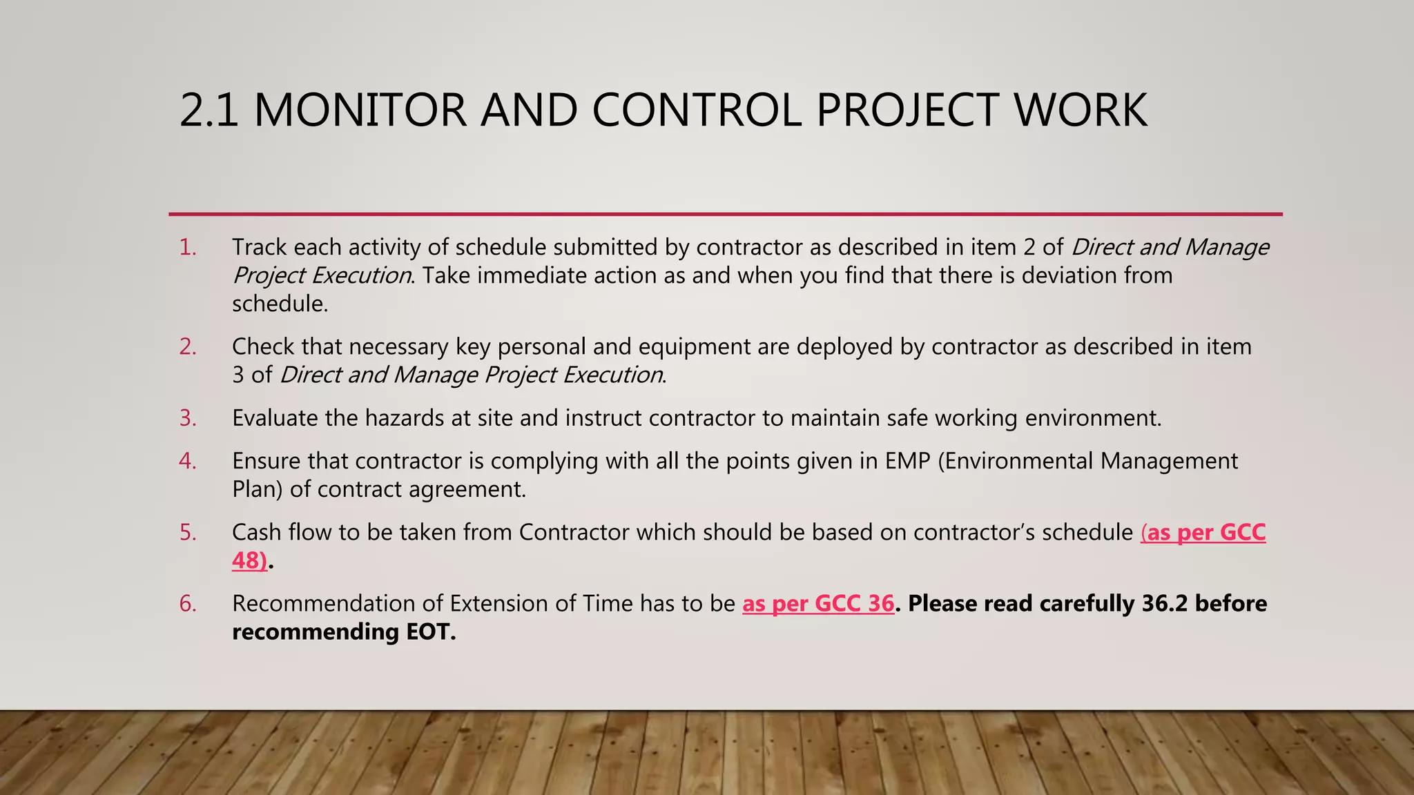 2.1 MONITOR AND CONTROL PROJECT WORK
1. Track each activity of schedule submitted by contractor as described in item 2 of Direct and Manage
Project Execution. Take immediate action as and when you find that there is deviation from
schedule.
2. Check that necessary key personal and equipment are deployed by contractor as described in item
3 of Direct and Manage Project Execution.
3. Evaluate the hazards at site and instruct contractor to maintain safe working environment.
4. Ensure that contractor is complying with all the points given in EMP (Environmental Management
Plan) of contract agreement.
5. Cash flow to be taken from Contractor which should be based on contractor’s schedule (as per GCC
48).
6. Recommendation of Extension of Time has to be as per GCC 36. Please read carefully 36.2 before
recommending EOT.
 