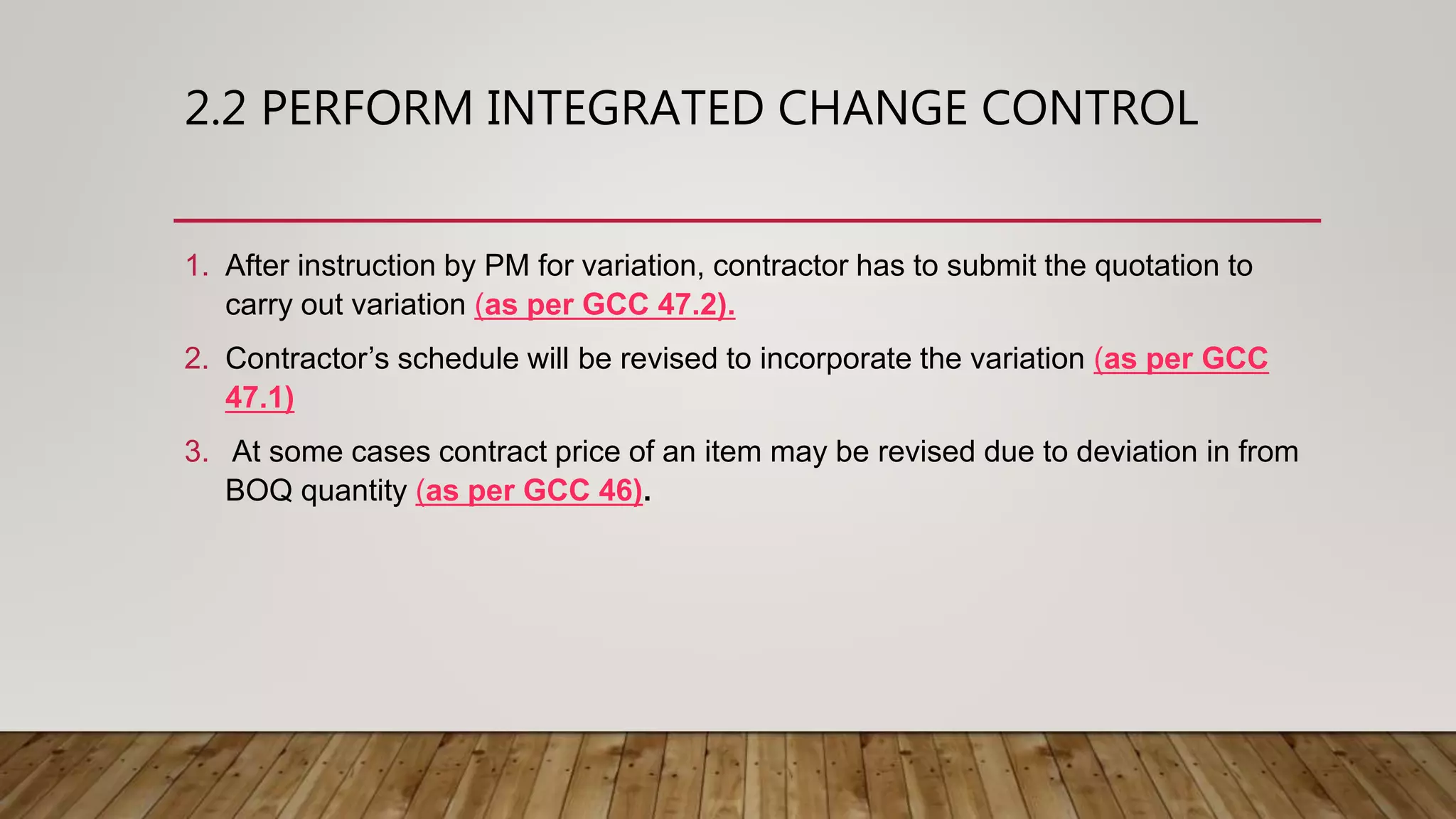 2.2 PERFORM INTEGRATED CHANGE CONTROL
1. After instruction by PM for variation, contractor has to submit the quotation to
carry out variation (as per GCC 47.2).
2. Contractor’s schedule will be revised to incorporate the variation (as per GCC
47.1)
3. At some cases contract price of an item may be revised due to deviation in from
BOQ quantity (as per GCC 46).
 