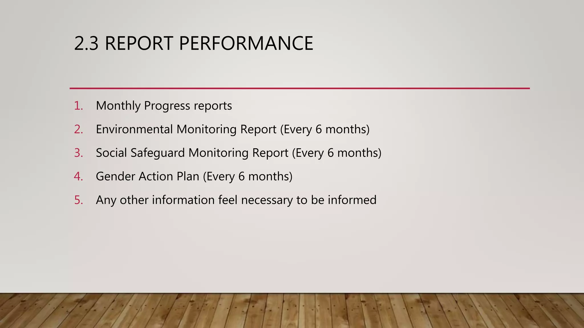 2.3 REPORT PERFORMANCE
1. Monthly Progress reports
2. Environmental Monitoring Report (Every 6 months)
3. Social Safeguard Monitoring Report (Every 6 months)
4. Gender Action Plan (Every 6 months)
5. Any other information feel necessary to be informed
 