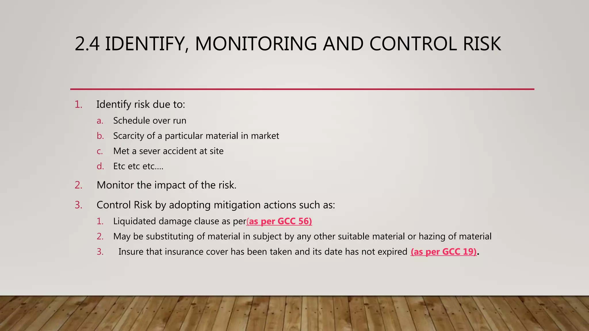 2.4 IDENTIFY, MONITORING AND CONTROL RISK
1. Identify risk due to:
a. Schedule over run
b. Scarcity of a particular material in market
c. Met a sever accident at site
d. Etc etc etc….
2. Monitor the impact of the risk.
3. Control Risk by adopting mitigation actions such as:
1. Liquidated damage clause as per(as per GCC 56)
2. May be substituting of material in subject by any other suitable material or hazing of material
3. Insure that insurance cover has been taken and its date has not expired (as per GCC 19).
 